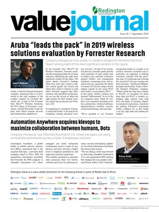 Issue 36 // September 2019
For more information, please write to sales.value@redingtonmea.com
Aruba “leads the pack” in 2019 wireless
solutions evaluation by Forrester Research
Company emerges as only vendor in Leaders category for Wireless Solutions
Report among eight of the most significant vendors in this space
Company introduces new Attended Automation 2.0, where managers can easily
orchestrate workstreams across a team of employees and bots
Aruba, a Hewlett Packard Enterprise
company, announced that it is posi-
tioned as the only company in the
Leaders category by Forrester Re-
search, Inc. as part of The Forrester
New Wave™: Wireless Solutions,
Q3 2019 report. In Forrester’s eval-
uation, it found that Aruba “leads the
pack with robust location services
and multiwireless capabilities.”
In the Forrester New Wave™ for
Wireless Solutions, Forrester evalu-
ates the emerging market for wireless
solutions, identifying the eight most
significant vendors in this space. The
report details Forrester’s findings
about how well each vendor’s solu-
tion scored against ten criteria and
where they stand in relation to each
other. Forrester suggests that infra-
structure and operations profession-
als can use this review to select the
right partner for their broader wire-
less needs that go beyond just Wire-
less LAN.
In explaining its evaluation, Forrest-
er noted that Aruba “is the best fit for
companies needing advanced wire-
less services.” As part of its evalua-
tion process, Forrester spoke directly
with customers of each vendor and,
in Aruba’s case, said that “customers
praised Aruba’s rich management
interfaces, monitoring tools, and lo-
cation services, especially the ability
to connect IoT devices using wireless
options outside of just using Wi-Fi
with Aruba’s access points (APs).”
In the report, Aruba’s solution was
deemed “differentiated” in six of the
ten categories upon which all ven-
dors were measured including wire-
less connectivity, wireless hardware,
spectrum/device visibility, security,
solution positioning, and road map.
“We’re gratified to see Forrester
recognizing Aruba as a Leader in its
wireless solutions evaluation and in
particular, our approach to helping
customers contend with the grow-
ing issue of connecting and securing
the myriad IoT devices coming onto
their networks,” said Keerti Melkote,
president and founder, Aruba, a Hew-
lett Packard Enterprise company.
“While Aruba has long been a leader
in WLAN, we recognize it’s about
more than just Wi-Fi; a modern, in-
telligent edge solution must help
drive the kinds of amazing, digital-
ly-connected experiences customers
are seeking. Forrester’s assessment
further validates for us that Aruba
is on the right path and leading the
market.”
AutomationAnywhereacquiresklevopsto
maximizecollaborationbetweenhumans,Bots
Automation Anywhere, a global
leader in robotic process automa-
tion (RPA), announced that it has
acquired Klevops, a privately-held
company based in Paris. With the
acquisition, Automation Anywhere
fast forwards the RPA category to
Attended Automation 2.0, where
managers can easily orchestrate
workstreams across a team of em-
ployees and bots, driving a higher
level of employee productivity and
improved customer experience.
This enables customers to automate
more processes than ever before,
with the same level of central gover-
nance, security and analytic capabil-
ity for which Automation Anywhere
has always been known.
“We are taking a bold step forward
in delivering Attended Automation
2.0, a next-generation RPA solution
that changes the way people work,”
said Prince Kohli, Chief Technolo-
Redington Value is a value added distributor for the following brands in parts of Middle East & Africa
>> Continued on page 4
Keerti Melkote
President and Founder, Aruba
Prince Kohli
Chief Technology Officer,
Automation Anywhere
 