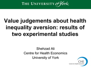 Shehzad Ali
Centre for Health Economics
University of York
Value judgements about health
inequality aversion: results of
two experimental studies
1
 