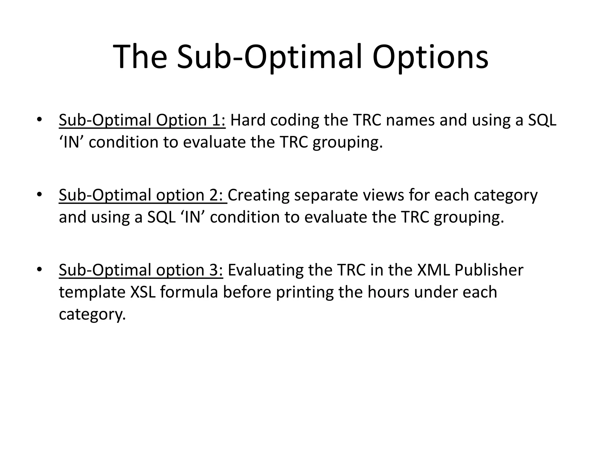 The Sub-Optimal OptionsSub-Optimal Option 1: Hard coding the TRC names and using a SQL ‘IN’ condition to evaluate the TRC grouping. Sub-Optimal option 2: Creating separate views for each category and using a SQL ‘IN’ condition to evaluate the TRC grouping.Sub-Optimal option 3: Evaluating the TRC in the XML Publisher template XSL formula before printing the hours under each category.