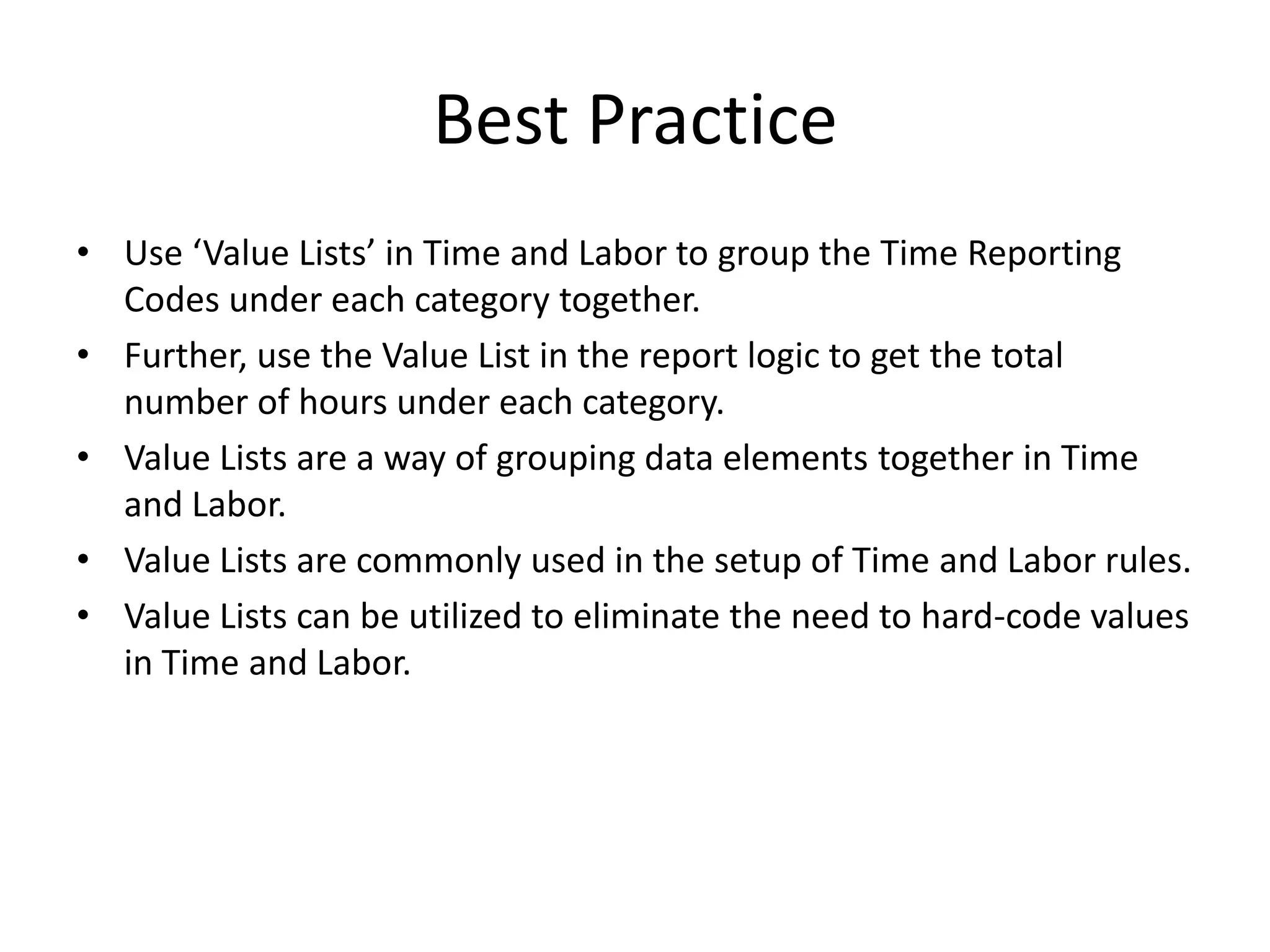 Best PracticeUse ‘Value Lists’ in Time and Labor to group the Time Reporting Codes under each category together. Further, use the Value List in the report logic to get the total number of hours under each category.Value Lists are a way of grouping data elements together in Time and Labor. Value Lists are commonly used in the setup of Time and Labor rules.Value Lists can be utilized to eliminate the need to hard-code values in Time and Labor. 