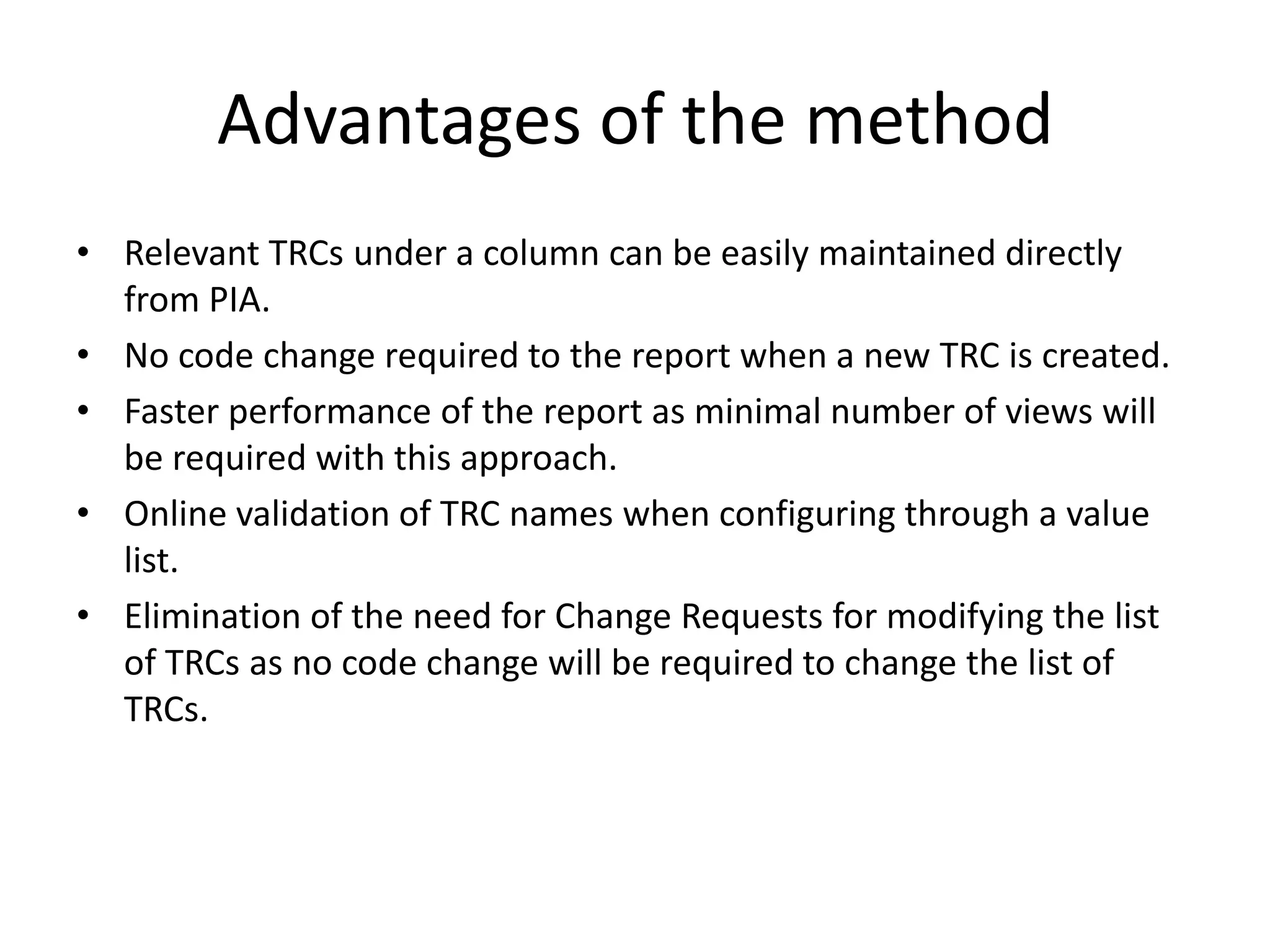 Advantages of the methodRelevant TRCs under a column can be easily maintained directly from PIA.No code change required to the report when a new TRC is created.Faster performance of the report as minimal number of views will be required with this approach.Online validation of TRC names when configuring through a value list.Elimination of the need for Change Requests for modifying the list of TRCs as no code change will be required to change the list of TRCs.