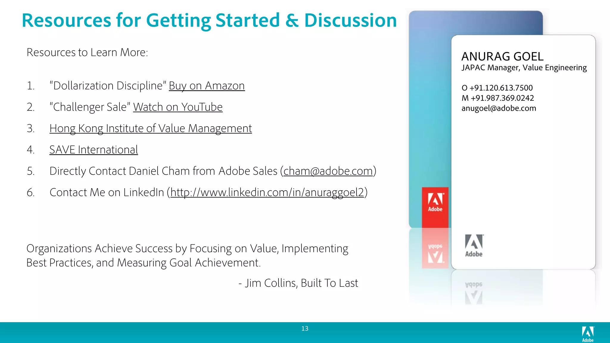 Resources to Learn More:
1. “Dollarization Discipline” Buy on Amazon
2. “Challenger Sale” Watch on YouTube
3. Hong Kong Institute of Value Management
4. SAVE International
5. Directly Contact Daniel Cham from Adobe Sales (cham@adobe.com)
6. Contact Me on LinkedIn (http://www.linkedin.com/in/anuraggoel2)
Organizations Achieve Success by Focusing on Value, Implementing
Best Practices, and Measuring Goal Achievement.
- Jim Collins, Built To Last
ANURAG GOEL
JAPAC Manager, Value Engineering
O +91.120.613.7500
M +91.987.369.0242
anugoel@adobe.com
13
Resources for Getting Started & Discussion
 