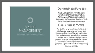 Our Business Purpose
Value Management Provides Value
Creation and Value Preservation
Advisory and Assurance Solutions
Developed to Assist Your Business With
Achieving Stakeholder Objectives.
We do this by providing visibility and
intelligence on your most important
business objectives. We work with the
best software and knowledge partners
to deliver solutions that help you better
govern, manage enterprise risks, deliver
customer value experiences and
generate significant direct and operating
expense savings.
Our Business Model
 