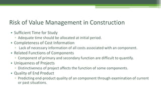 Risk of Value Management in Construction
• Sufficient Time for Study
▫ Adequate time should be allocated at initial period.
• Completeness of Cost Information
▫ Lack of necessary information of all costs associated with an component.
• Related Functions of Components
▫ Component of primary and secondary function are difficult to quantify.
• Uniqueness of Projects
▫ Distinctiveness of project affects the function of some components.
• Quality of End Product
▫ Predicting end-product quality of an component through examination of current
or past situations.
 
