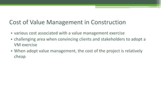 Cost of Value Management in Construction
• various cost associated with a value management exercise
• challenging area when convincing clients and stakeholders to adopt a
VM exercise
• When adopt value management, the cost of the project is relatively
cheap
 