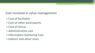 Cost involved in value management
• Cost of facilitator
• Cost of other participants
• Cost of Venue
• Administrative cost
• Information Gathering Cost
• Indirect and other costs
 