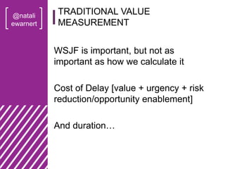 @natali
ewarnert
WSJF is important, but not as
important as how we calculate it
Cost of Delay [value + urgency + risk
reduction/opportunity enablement]
And duration…
TRADITIONAL VALUE
MEASUREMENT
 