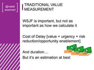 @natali
ewarnert
WSJF is important, but not as
important as how we calculate it
Cost of Delay [value + urgency + risk
reduction/opportunity enablement]
And duration…
But it’s an estimation at best
TRADITIONAL VALUE
MEASUREMENT
 