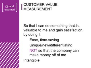 @natali
ewarnert
So that I can do something that is
valuable to me and gain satisfaction
by doing it
Ease, time-saving
Unique/new/differentiating
NOT so that the company can
make money off of me
Intangible
CUSTOMER VALUE
MEASUREMENT
 