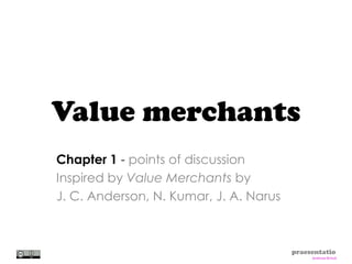 Value merchants
Chapter 1 - points of discussion
Inspired by Value Merchants by
J. C. Anderson, N. Kumar, J. A. Narus



                                        praesentatio
                                             Andreas Brinck
 