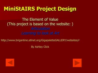 MiniStAIRS Project Design The Element of Value (This project is based on the website: ) Articulation Learning to look at Art http://www.brigantine.atlnet.org/GigapaletteGALLERY/websites/ARTiculationFinal/MainPages/About%20This%20Site.htm By Ashley Click 