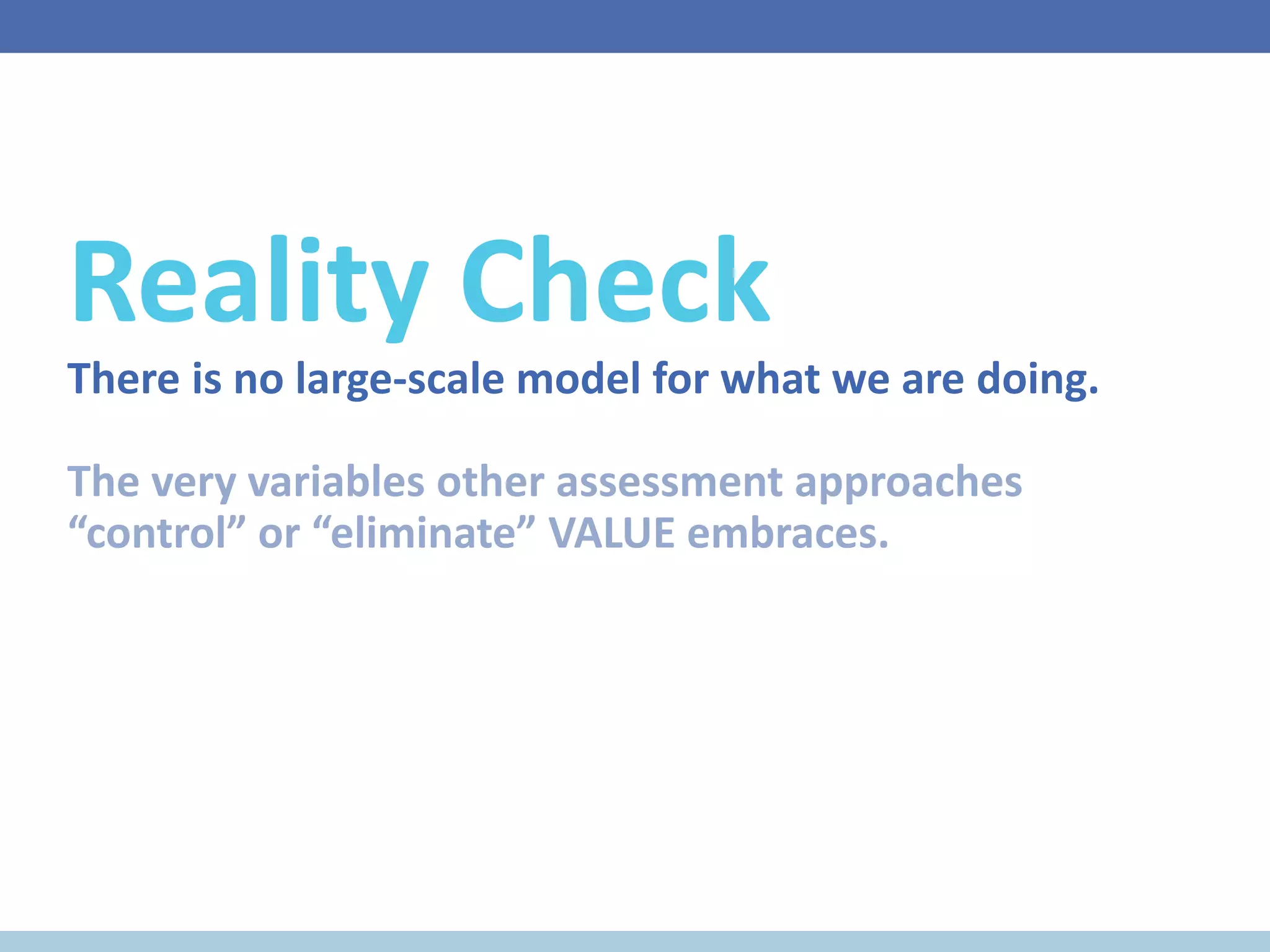 Reality Check
There is no large-scale model for what we are doing.
The very variables other assessment approaches
“control” or “eliminate” VALUE embraces.
 