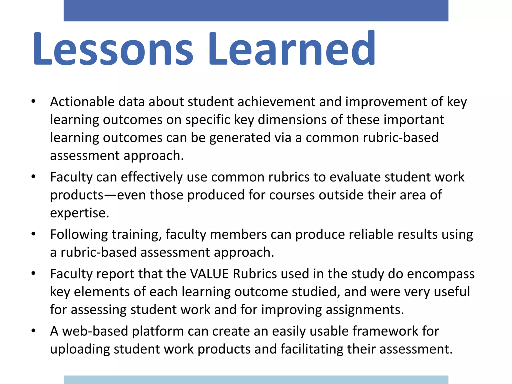 Lessons Learned
• Actionable data about student achievement and improvement of key
learning outcomes on specific key dimensions of these important
learning outcomes can be generated via a common rubric-based
assessment approach.
• Faculty can effectively use common rubrics to evaluate student work
products—even those produced for courses outside their area of
expertise.
• Following training, faculty members can produce reliable results using
a rubric-based assessment approach.
• Faculty report that the VALUE Rubrics used in the study do encompass
key elements of each learning outcome studied, and were very useful
for assessing student work and for improving assignments.
• A web-based platform can create an easily usable framework for
uploading student work products and facilitating their assessment.
 
