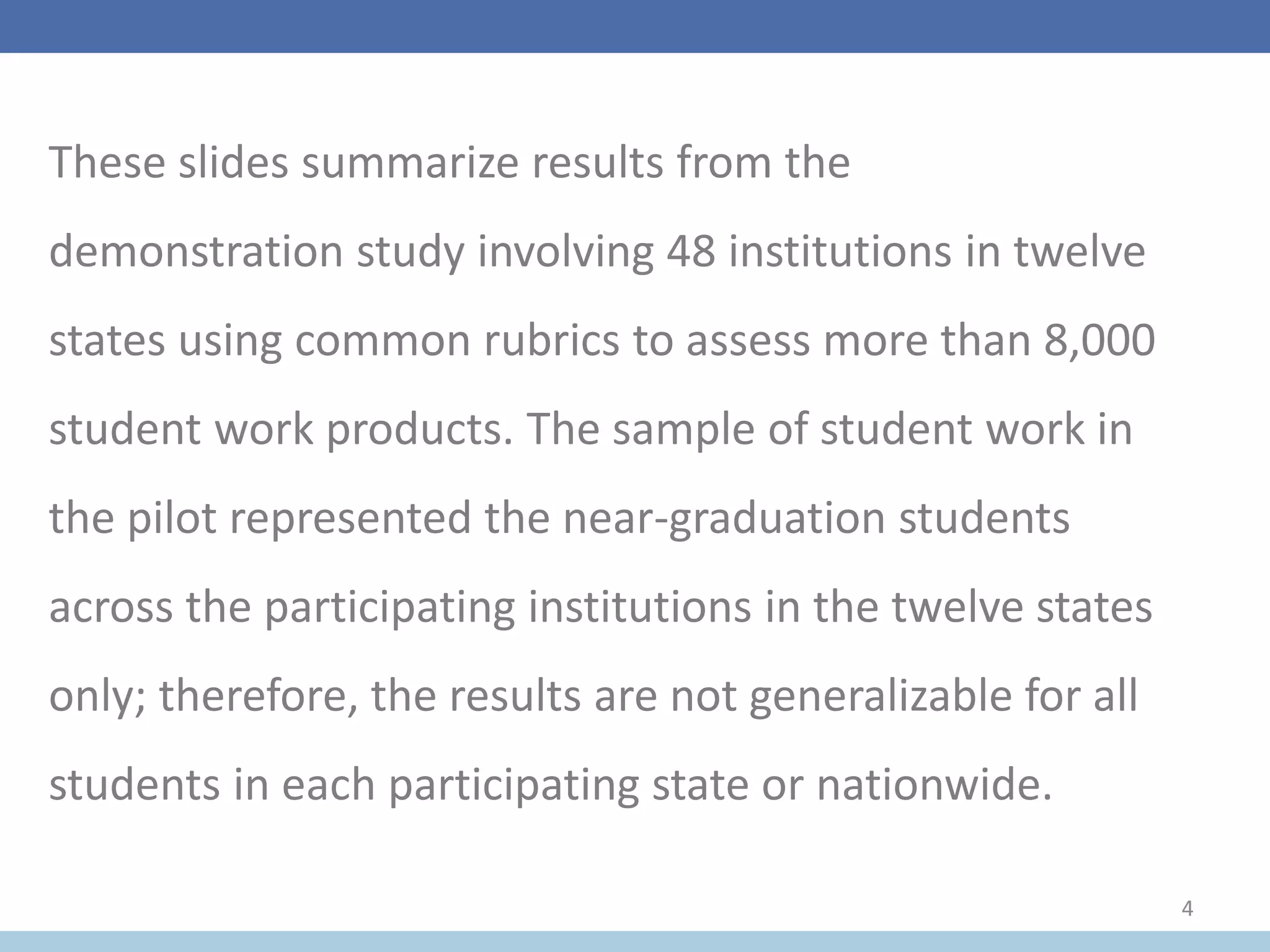 These slides summarize results from the
demonstration study involving 48 institutions in twelve
states using common rubrics to assess more than 8,000
student work products. The sample of student work in
the pilot represented the near-graduation students
across the participating institutions in the twelve states
only; therefore, the results are not generalizable for all
students in each participating state or nationwide.
4
 