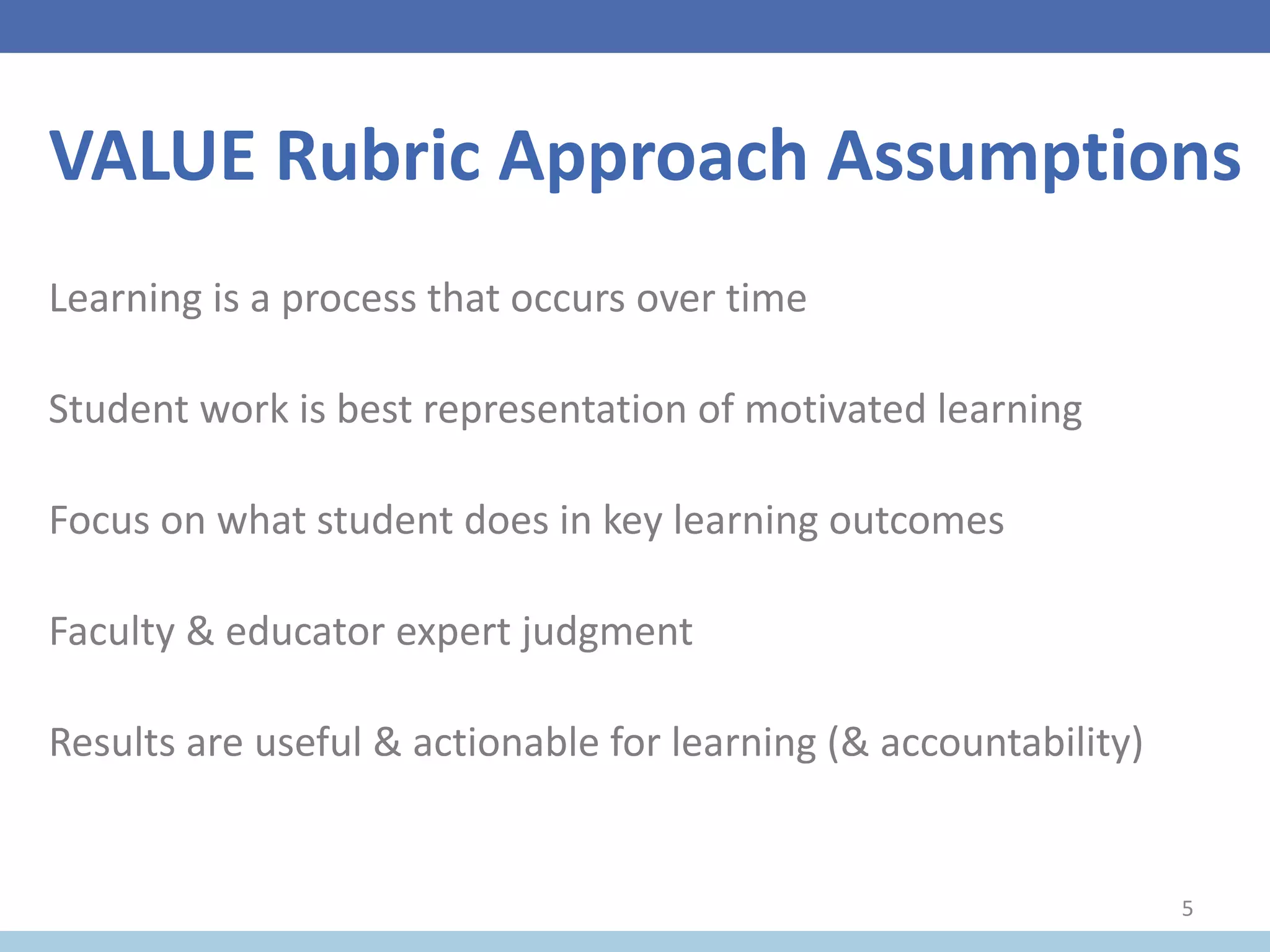 VALUE Rubric Approach Assumptions
Learning is a process that occurs over time
Student work is best representation of motivated learning
Focus on what student does in key learning outcomes
Faculty & educator expert judgment
Results are useful & actionable for learning (& accountability)
5
 