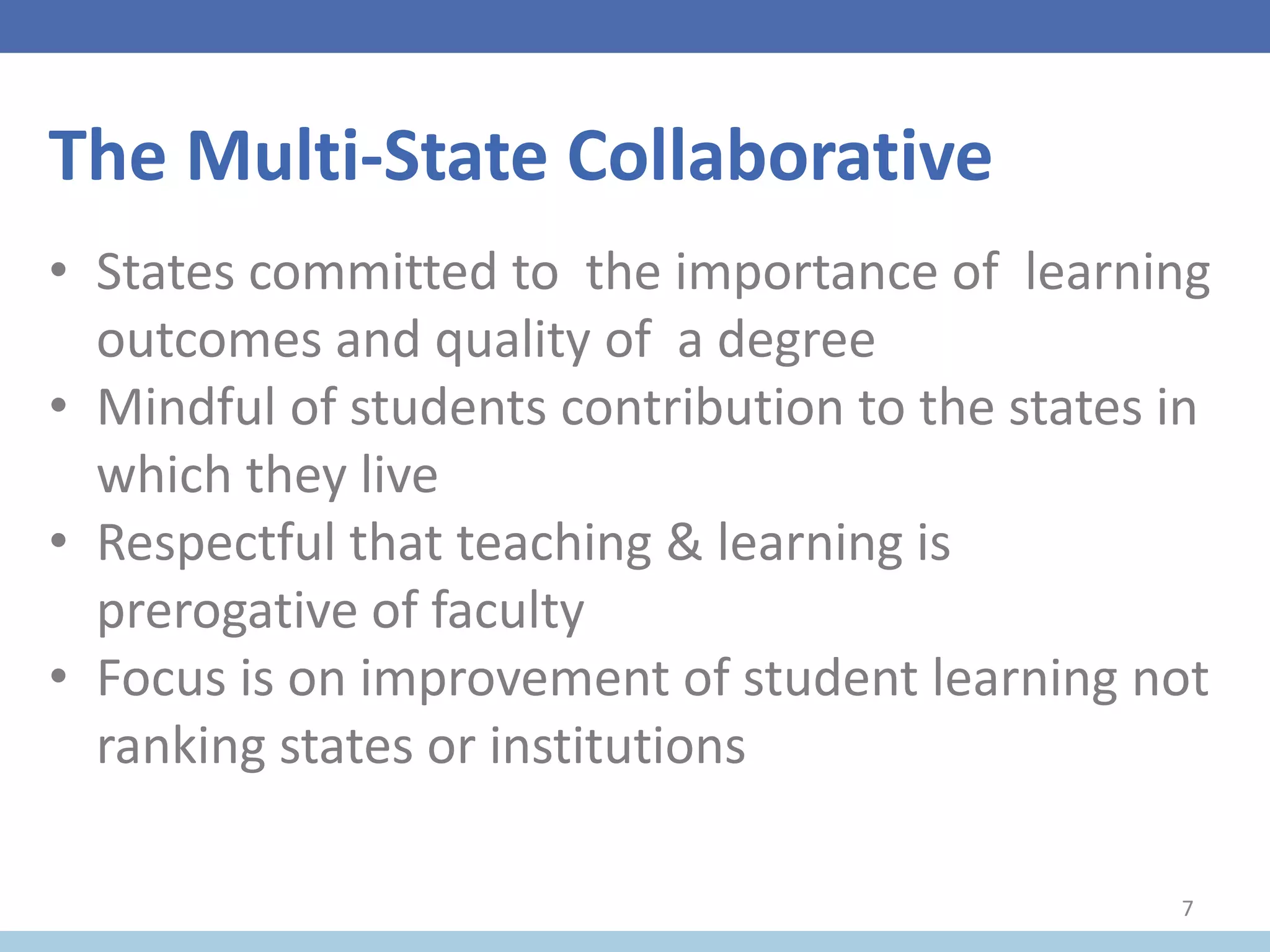 The Multi-State Collaborative
• States committed to the importance of learning
outcomes and quality of a degree
• Mindful of students contribution to the states in
which they live
• Respectful that teaching & learning is
prerogative of faculty
• Focus is on improvement of student learning not
ranking states or institutions
7
 