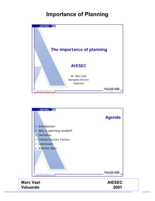 Importance of Planning




                                         The importance of planning


                                                   AIESEC

                                                  Mr. Marc Vael
                                                 Managing Director
                                                    Valuendo

        © 2001 Valuendo. All rights reserved.
                                                                              1
      INFORMATION CLASSIFICATION = PUBLIC




                                                                     Agenda

       •     Introduction
       •     Why is planning needed?
       •     Definition
       •     Critical Success Factors
       •     Conclusion
       •     Internet Sites




        © 2001 Valuendo. All rights reserved.
                                                                              2
      INFORMATION CLASSIFICATION = PUBLIC




Marc Vael                                                             AIESEC
Valuendo                                                                 2001
                                                                                  1
 
