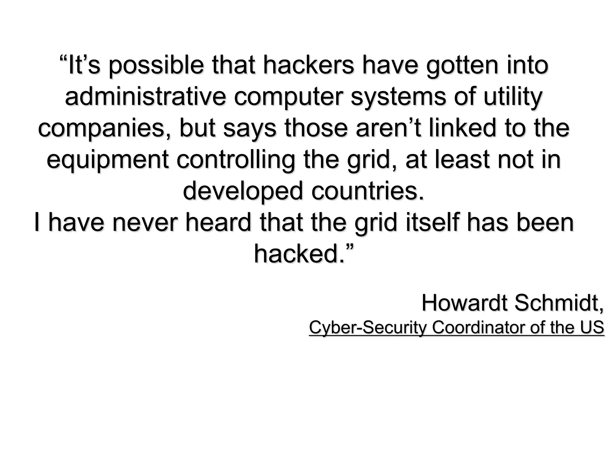 “It’s possible that hackers have gotten into
    administrative computer systems of utility
 companies, but says those aren’t linked to the
  equipment controlling the grid, at least not in
               developed countries.
I have never heard that the grid itself has been
                      hacked.”
                                     Howardt Schmidt,
                        Cyber-Security Coordinator of the US
 