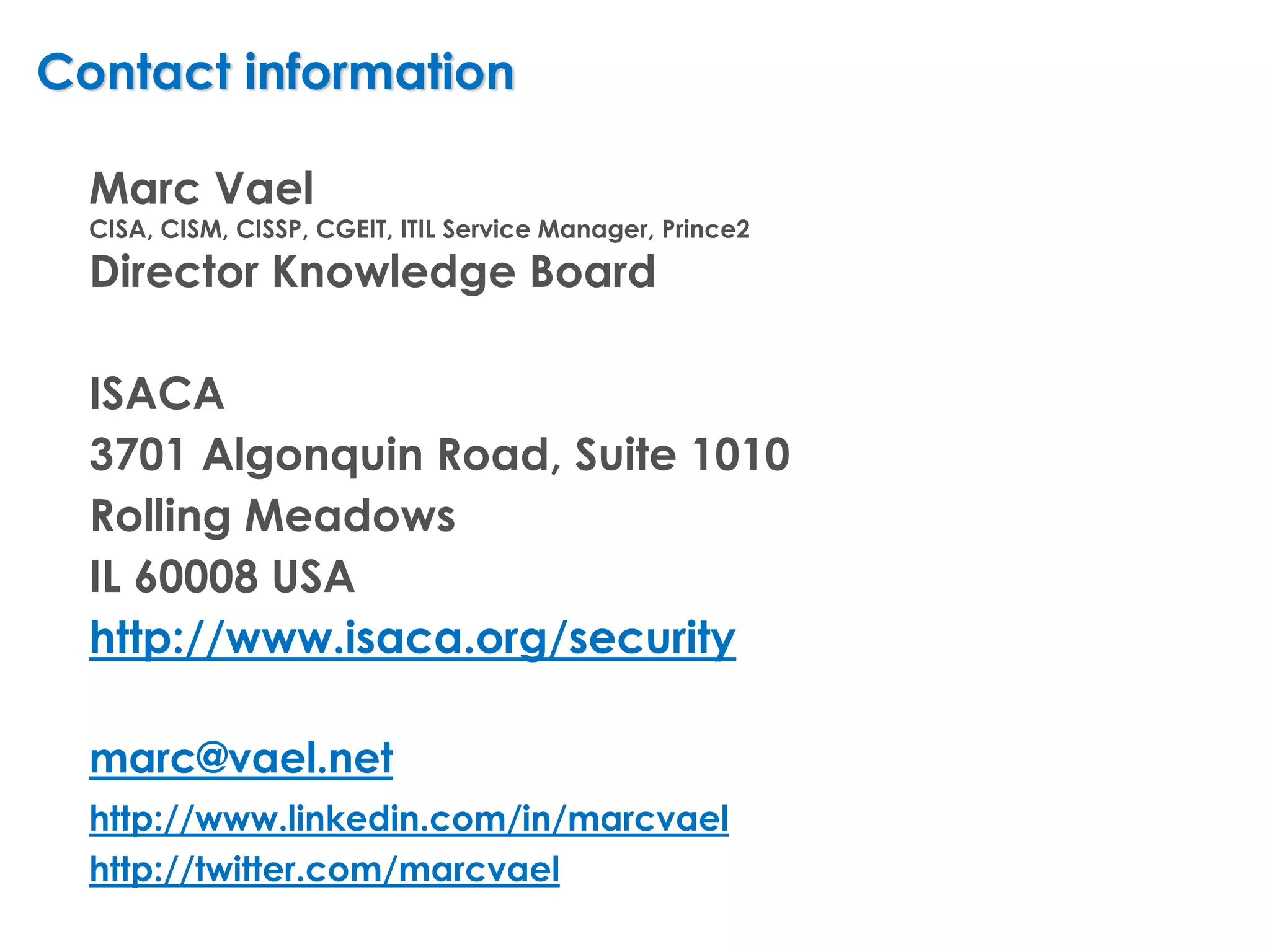 Contact information

  Marc Vael
  CISA, CISM, CISSP, CGEIT, ITIL Service Manager, Prince2
  Director Knowledge Board

  ISACA
  3701 Algonquin Road, Suite 1010
  Rolling Meadows
  IL 60008 USA
  http://www.isaca.org/security

  marc@vael.net
  http://www.linkedin.com/in/marcvael
  http://twitter.com/marcvael
 