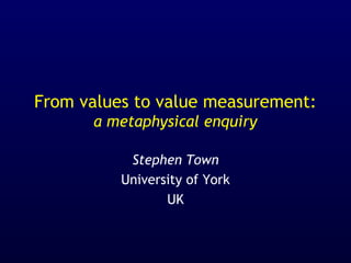 From values to value measurement:
a metaphysical enquiry
Stephen Town
University of York
UK
 