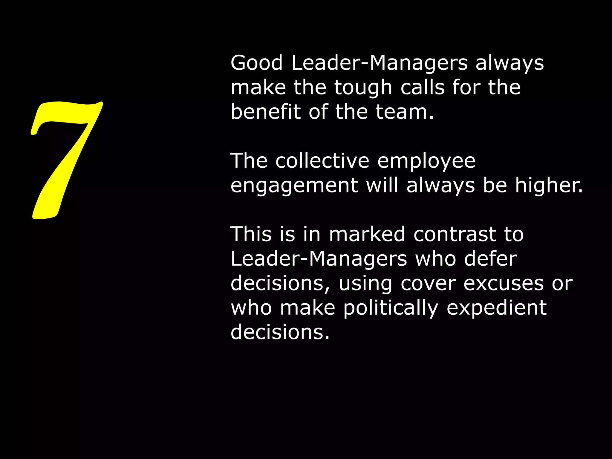 7

Good Leader-Managers always
make the tough calls for the
benefit of the team.
The collective employee
engagement will always be higher.
This is in marked contrast to
Leader-Managers who defer
decisions, using cover excuses or
who make politically expedient
decisions.

10

 