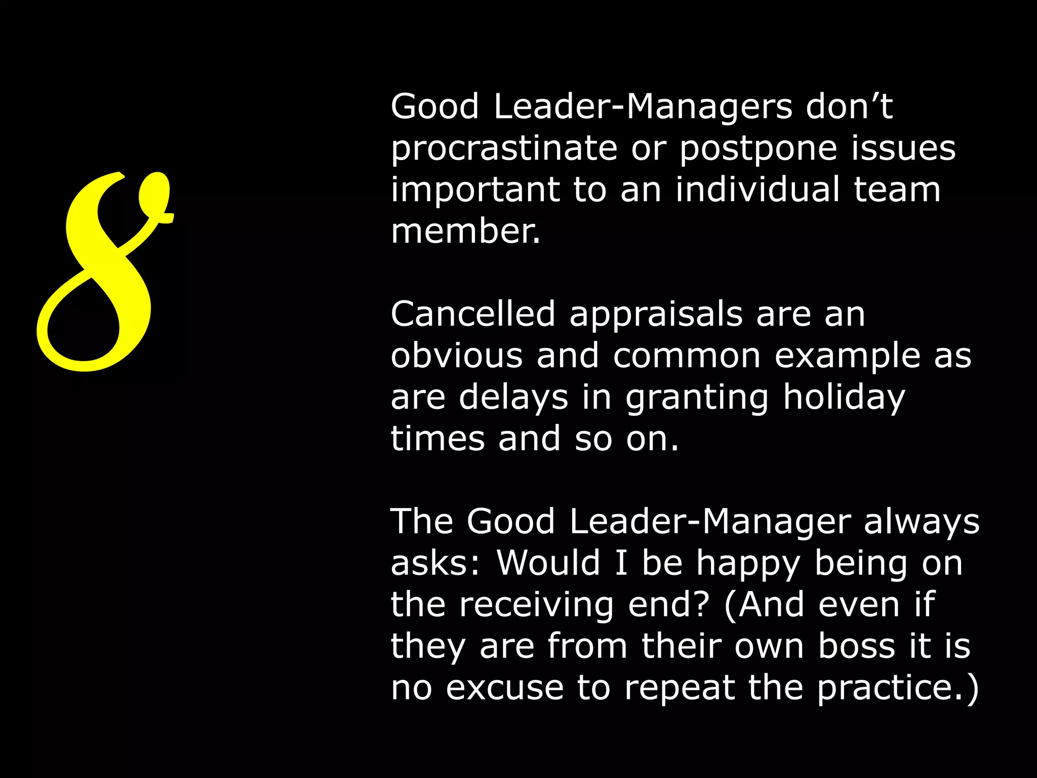 8

Good Leader-Managers don’t
procrastinate or postpone issues
important to an individual team
member.

Cancelled appraisals are an
obvious and common example as
are delays in granting holiday
times and so on.
The Good Leader-Manager always
asks: Would I be happy being on
the receiving end? (And even if
they are from their own boss it is
no excuse to repeat the practice.)
11

 