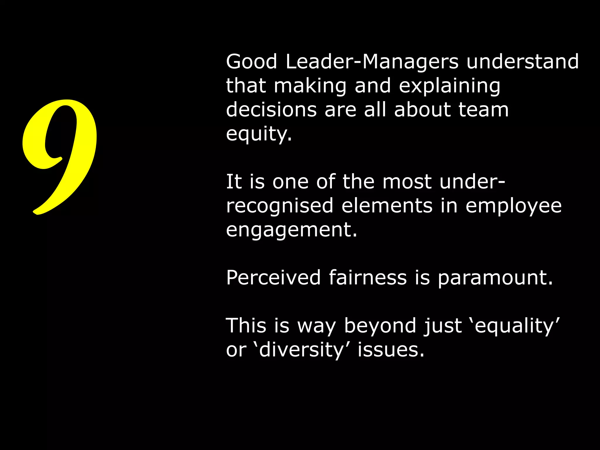 9

Good Leader-Managers understand
that making and explaining
decisions are all about team
equity.

It is one of the most underrecognised elements in employee
engagement.
Perceived fairness is paramount.
This is way beyond just ‘equality’
or ‘diversity’ issues.

12

 