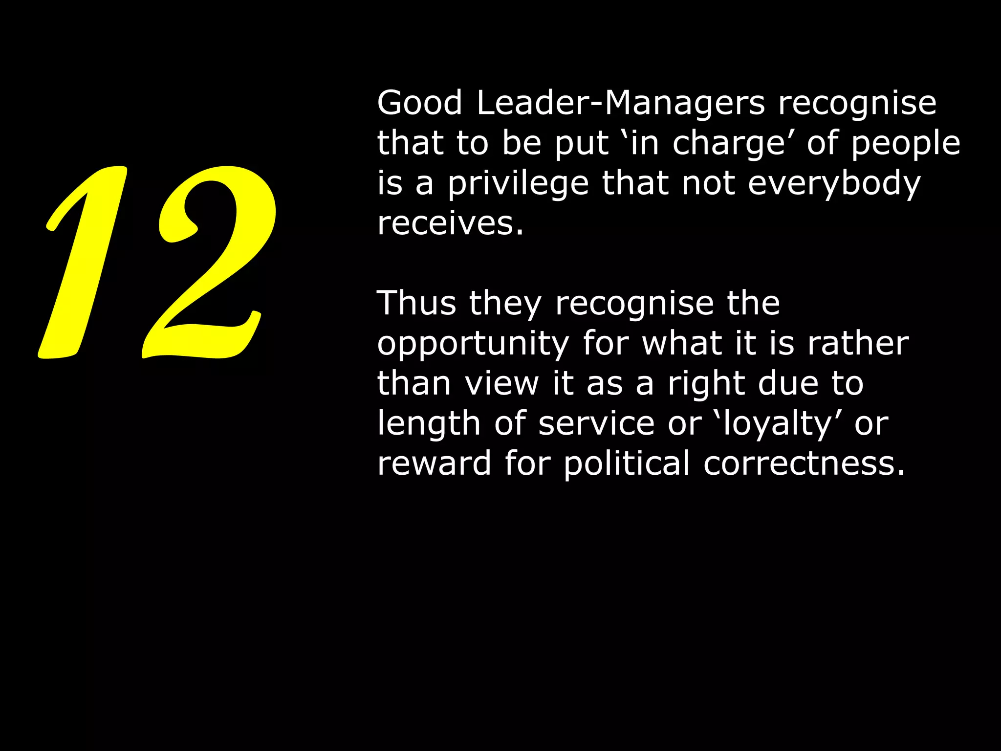 12

Good Leader-Managers recognise
that to be put ‘in charge’ of people
is a privilege that not everybody
receives.

Thus they recognise the
opportunity for what it is rather
than view it as a right due to
length of service or ‘loyalty’ or
reward for political correctness.

15

 