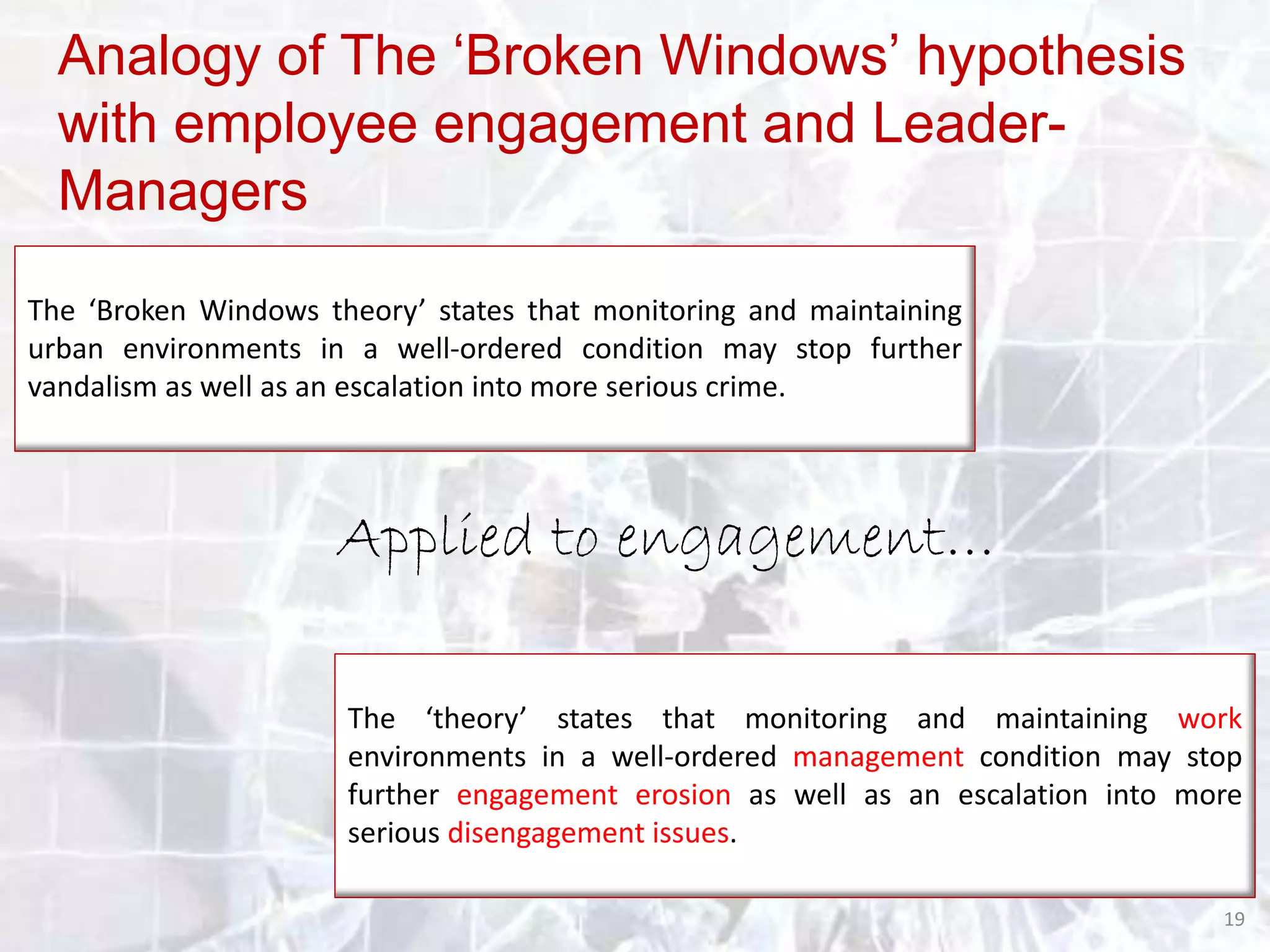 Analogy of The ‘Broken Windows’ hypothesis
with employee engagement and LeaderManagers
The ‘Broken Windows theory’ states that monitoring and maintaining
urban environments in a well-ordered condition may stop further
vandalism as well as an escalation into more serious crime.

Applied to engagement…
The ‘theory’ states that monitoring and maintaining work
environments in a well-ordered management condition may stop
further engagement erosion as well as an escalation into more
serious disengagement issues.
19

 
