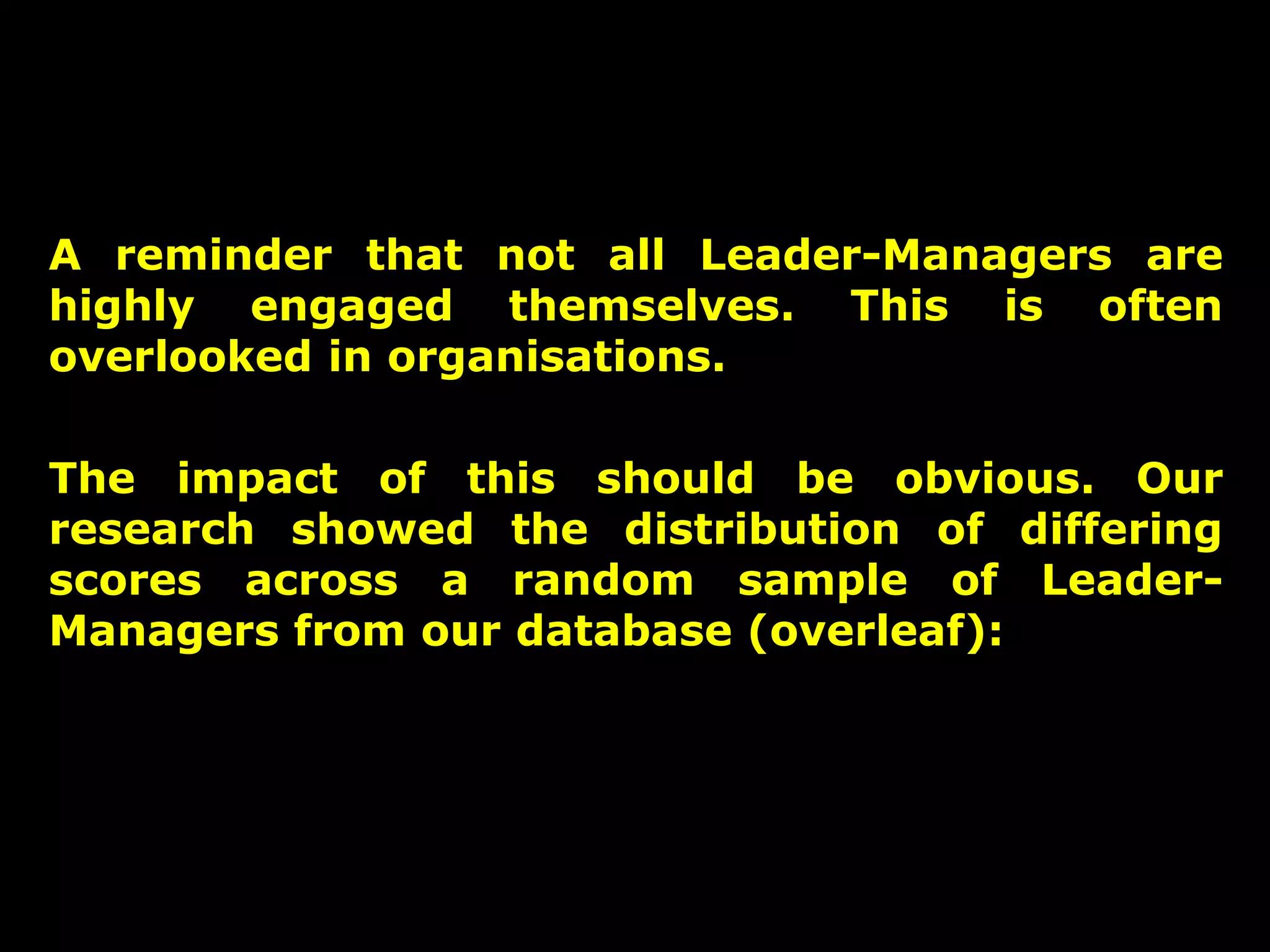 A reminder that not all Leader-Managers are
highly engaged themselves. This is often
overlooked in organisations.
The impact of this should be obvious. Our
research showed the distribution of differing
scores across a random sample of LeaderManagers from our database (overleaf):

20

 