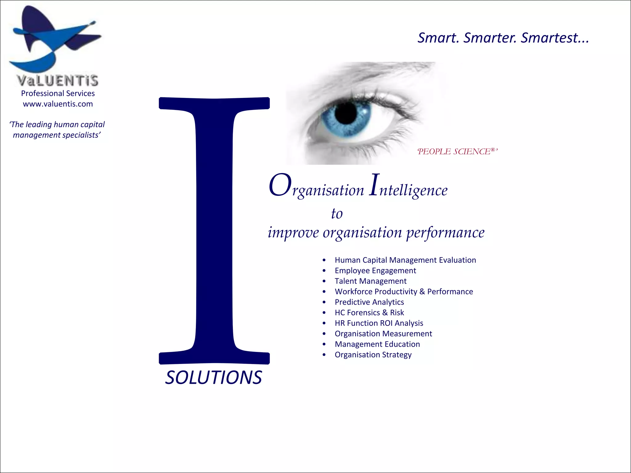 Smart. Smarter. Smartest...

Professional Services
www.valuentis.com

‘The leading human capital
management specialists’
‘PEOPLE SCIENCE®’

Organisation Intelligence
to
improve organisation performance
•
•
•
•
•
•
•
•
•
•

SOLUTIONS

Human Capital Management Evaluation
Employee Engagement
Talent Management
Workforce Productivity & Performance
Predictive Analytics
HC Forensics & Risk
HR Function ROI Analysis
Organisation Measurement
Management Education
Organisation Strategy

 