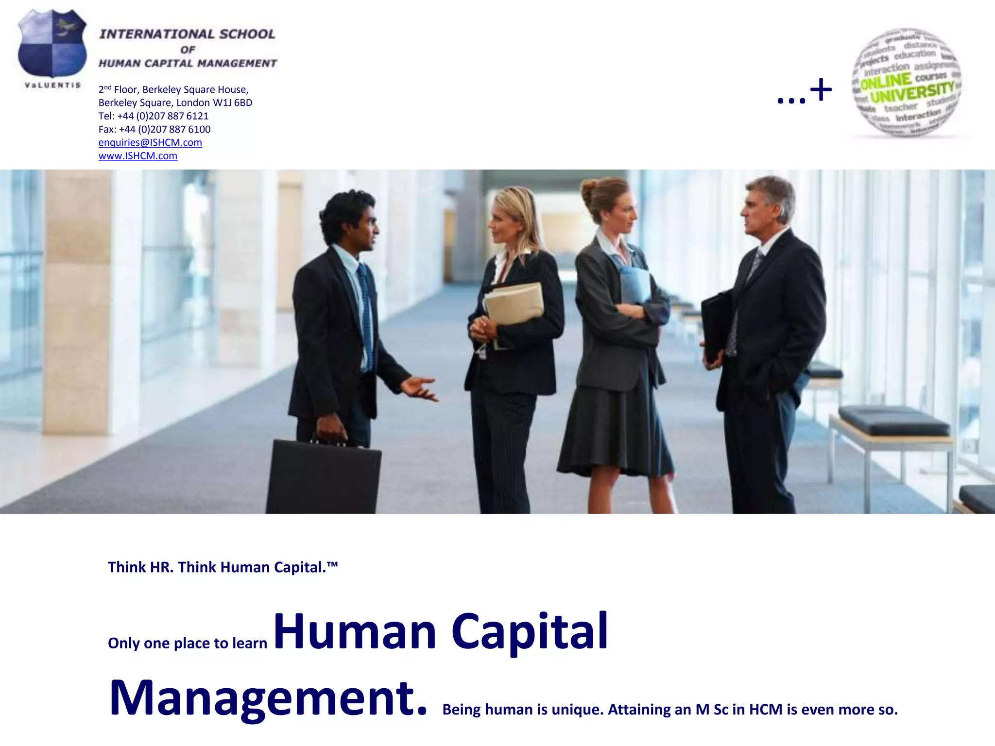 …+

2nd Floor, Berkeley Square House,
Berkeley Square, London W1J 6BD
Tel: +44 (0)207 887 6121
Fax: +44 (0)207 887 6100
enquiries@ISHCM.com
www.ISHCM.com

Think HR. Think Human Capital.™

Human Capital
Management.
Only one place to learn

Being human is unique. Attaining an M Sc in HCM is even more so.

 