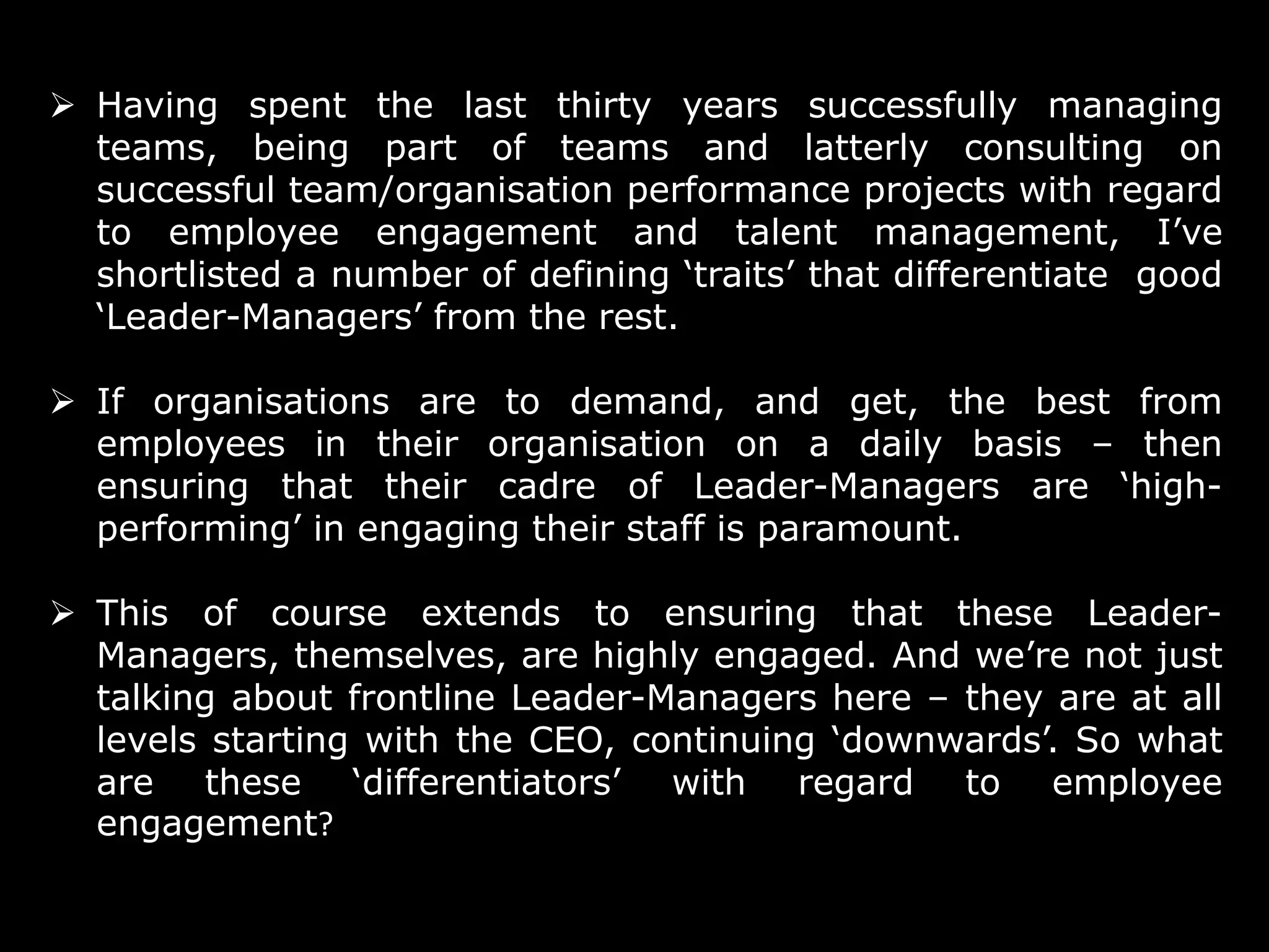  Having spent the last thirty years successfully managing
teams, being part of teams and latterly consulting on
successful team/organisation performance projects with regard
to employee engagement and talent management, I’ve
shortlisted a number of defining ‘traits’ that differentiate good
‘Leader-Managers’ from the rest.
 If organisations are to demand, and get, the best from
employees in their organisation on a daily basis – then
ensuring that their cadre of Leader-Managers are ‘highperforming’ in engaging their staff is paramount.
 This of course extends to ensuring that these LeaderManagers, themselves, are highly engaged. And we’re not just
talking about frontline Leader-Managers here – they are at all
levels starting with the CEO, continuing ‘downwards’. So what
are these ‘differentiators’ with regard to employee
engagement?
3

 