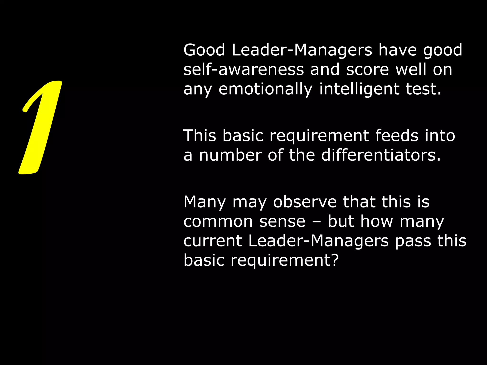1

Good Leader-Managers have good
self-awareness and score well on
any emotionally intelligent test.
This basic requirement feeds into
a number of the differentiators.
Many may observe that this is
common sense – but how many
current Leader-Managers pass this
basic requirement?

4

 