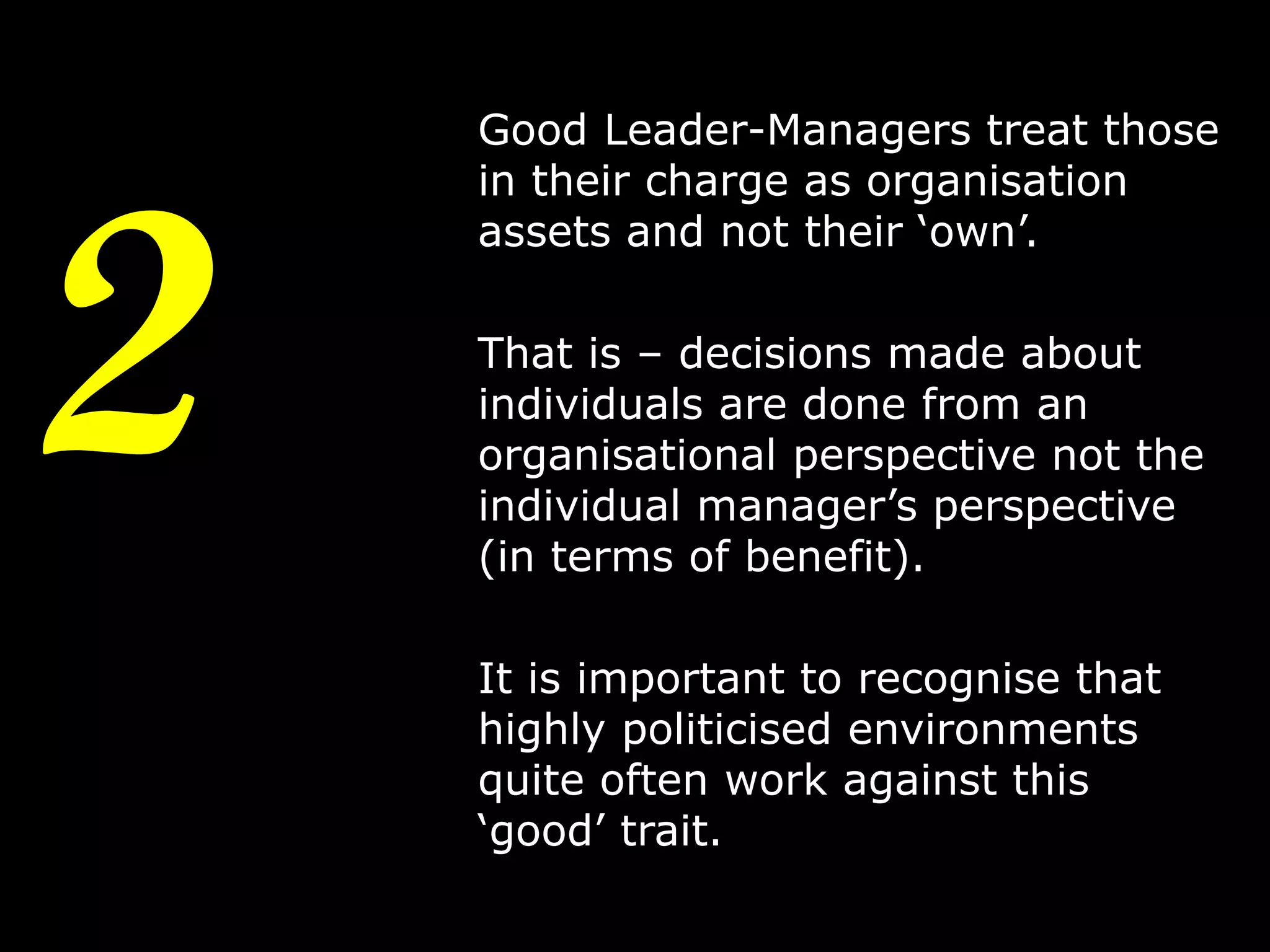 2

Good Leader-Managers treat those
in their charge as organisation
assets and not their ‘own’.
That is – decisions made about
individuals are done from an
organisational perspective not the
individual manager’s perspective
(in terms of benefit).
It is important to recognise that
highly politicised environments
quite often work against this
‘good’ trait.
5

 
