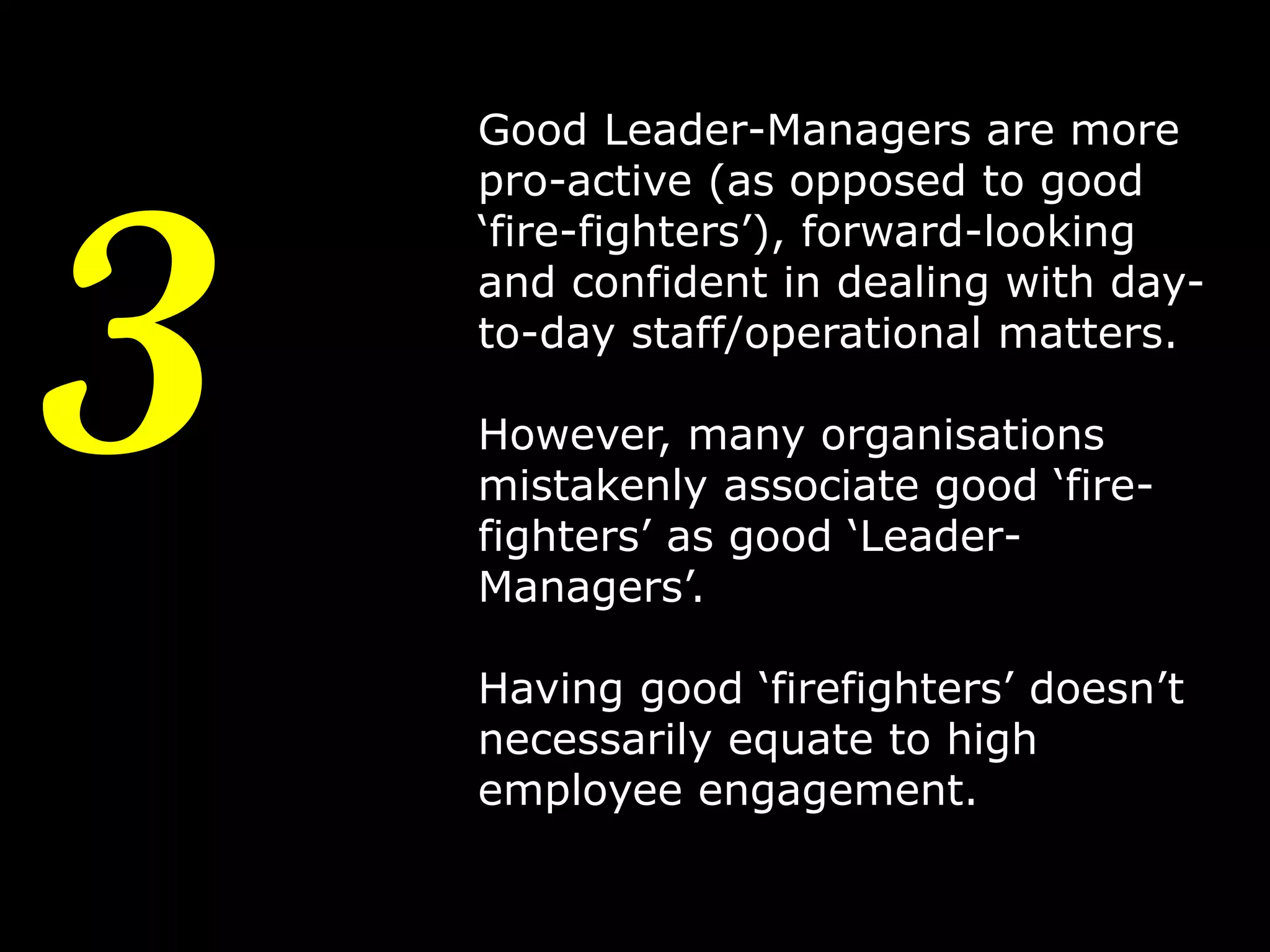 3

Good Leader-Managers are more
pro-active (as opposed to good
‘fire-fighters’), forward-looking
and confident in dealing with dayto-day staff/operational matters.
However, many organisations
mistakenly associate good ‘firefighters’ as good ‘LeaderManagers’.
Having good ‘firefighters’ doesn’t
necessarily equate to high
employee engagement.
6

 