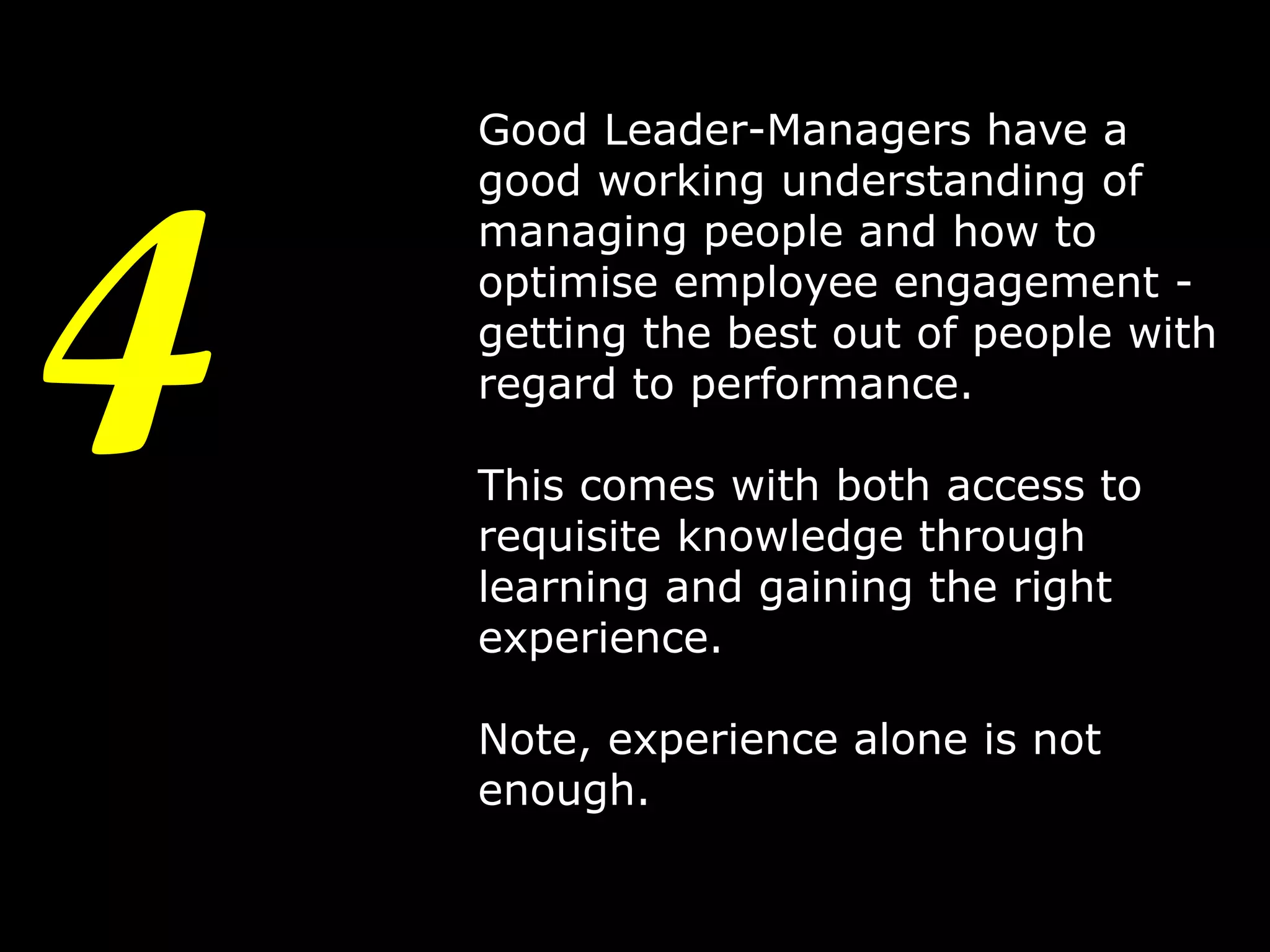 4

Good Leader-Managers have a
good working understanding of
managing people and how to
optimise employee engagement getting the best out of people with
regard to performance.
This comes with both access to
requisite knowledge through
learning and gaining the right
experience.
Note, experience alone is not
enough.
7

 