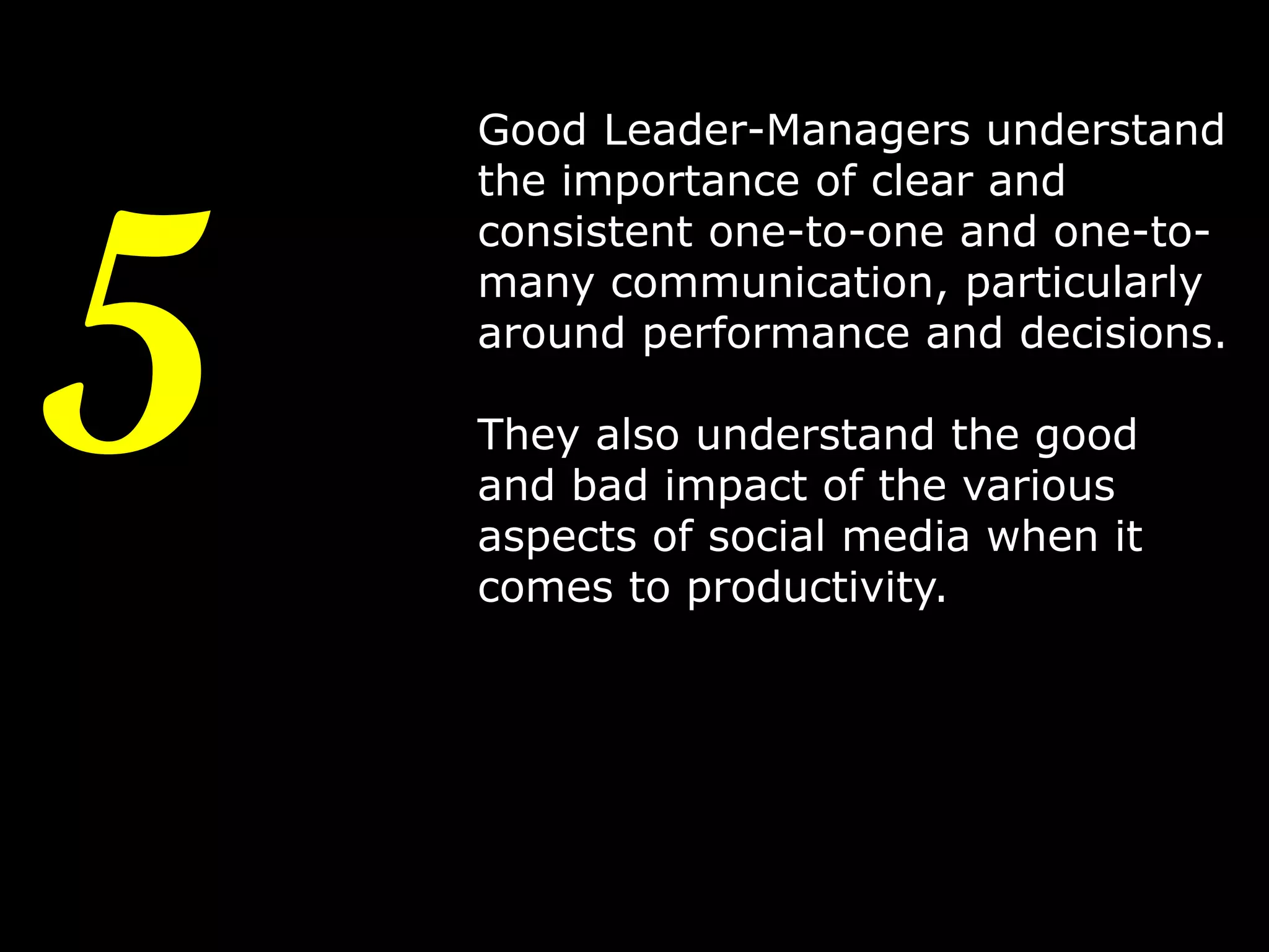 5

Good Leader-Managers understand
the importance of clear and
consistent one-to-one and one-tomany communication, particularly
around performance and decisions.
They also understand the good
and bad impact of the various
aspects of social media when it
comes to productivity.

8

 