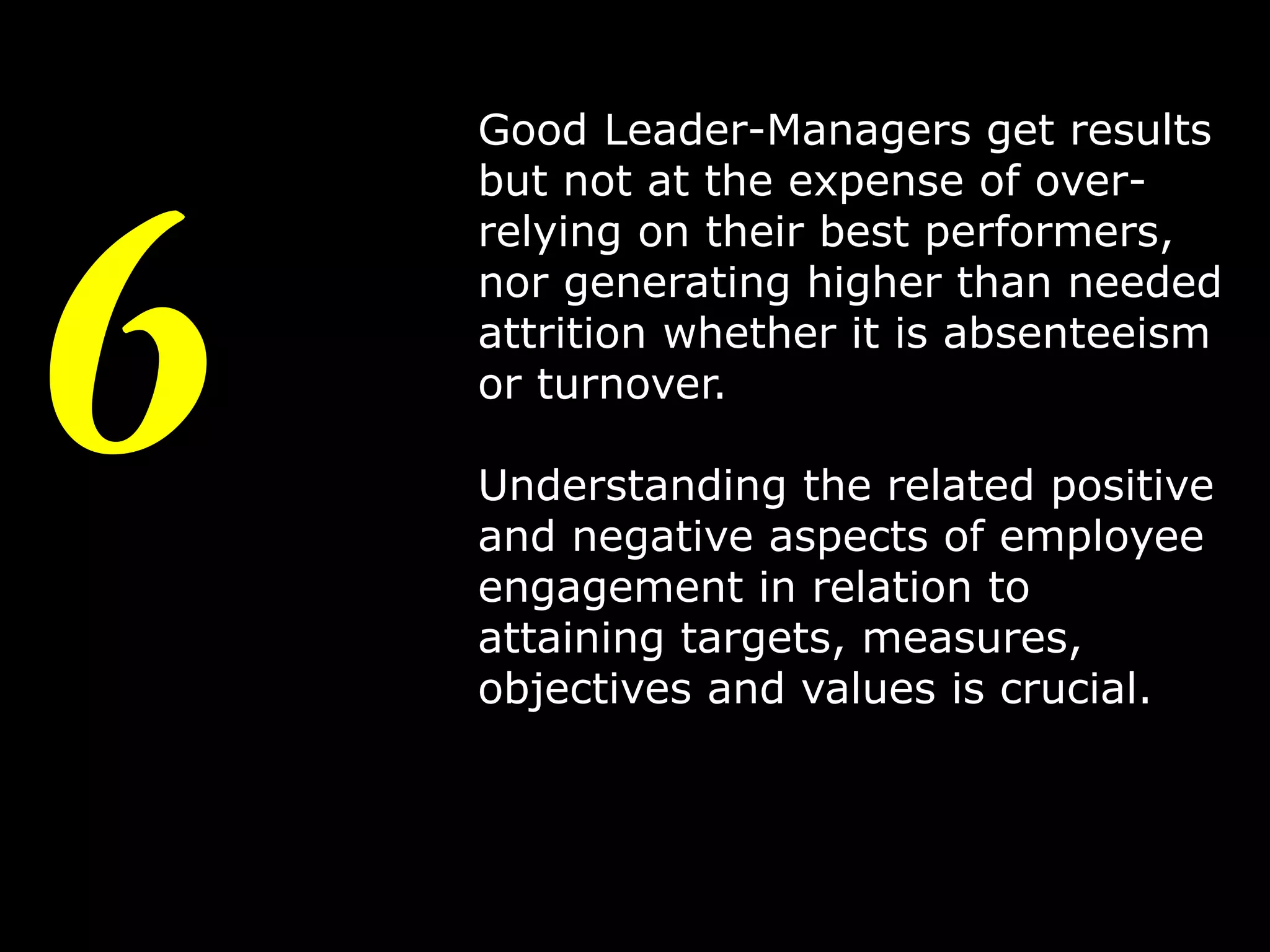6

Good Leader-Managers get results
but not at the expense of overrelying on their best performers,
nor generating higher than needed
attrition whether it is absenteeism
or turnover.
Understanding the related positive
and negative aspects of employee
engagement in relation to
attaining targets, measures,
objectives and values is crucial.

9

 