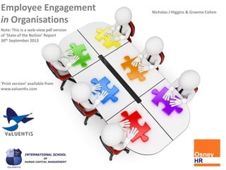 Nicholas J Higgins & Graeme Cohen
Employee Engagement
in Organisations
Note: This is a web-view pdf version
of ‘State of the Notion’ Report
30th September 2013
‘Print version’ available from
www.valuentis.com
 