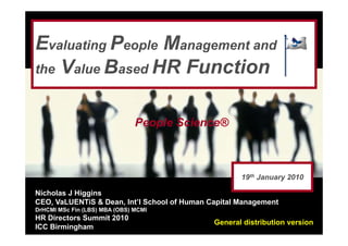 Evaluating People Management and
the Value Based HR Function


                               People Science®



                                                     19th January 2010

Nicholas J Higgins
CEO, VaLUENTiS & Dean, Int’l School of Human Capital Management
DrHCMI MSc Fin (LBS) MBA (OBS) MCMI
HR Directors Summit 2010
                                              General distribution version
ICC Birmingham
 