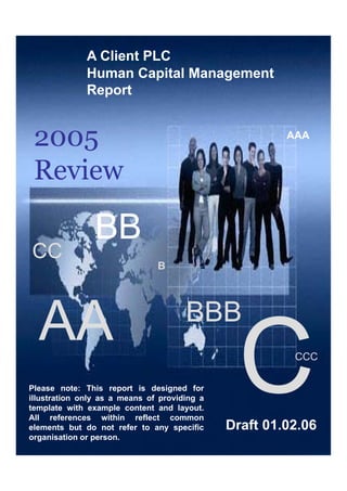 Client Organisation: Barclays
A Client PLC
Human Capital Management
Report
AAAAAAAAA
p
2005
BBBBBB
Review
BBBBBB
CCCC
BB
AA BBBBBB
AA CCCCCC
Please note: This report is designed for
ill t ti l f idi
Human Capital Report 2005
Human Capital Management
Client Report [period 01.01.04 – 31.112.04]Draft 01.02.06
illustration only as a means of providing a
template with example content and layout.
All references within reflect common
elements but do not refer to any specific
organisation or person.
 
