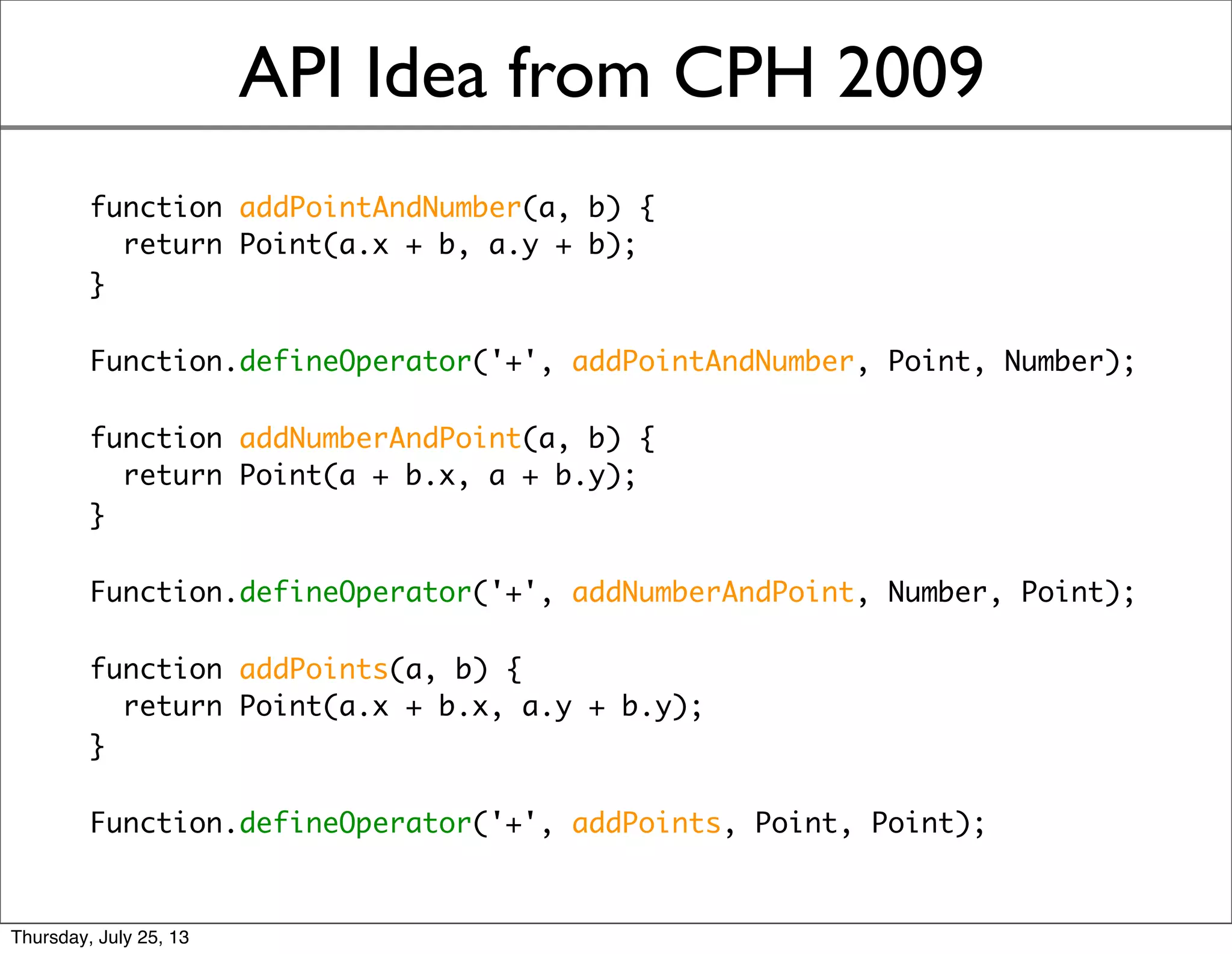 API Idea from CPH 2009
function addPointAndNumber(a, b) {
return Point(a.x + b, a.y + b);
}
Function.defineOperator('+', addPointAndNumber, Point, Number);
function addNumberAndPoint(a, b) {
return Point(a + b.x, a + b.y);
}
Function.defineOperator('+', addNumberAndPoint, Number, Point);
function addPoints(a, b) {
return Point(a.x + b.x, a.y + b.y);
}
Function.defineOperator('+', addPoints, Point, Point);
Sunday, July 28, 13
 