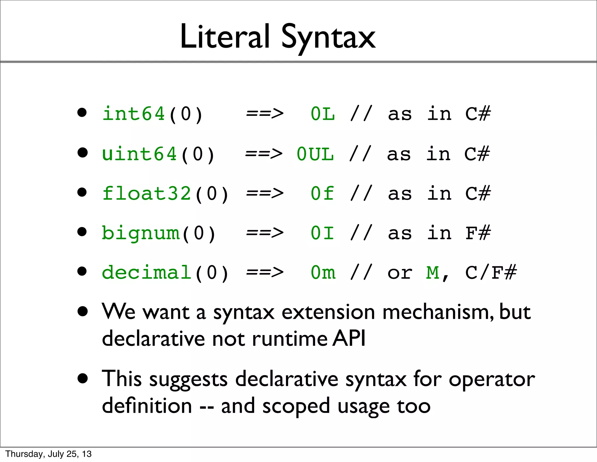 Literal Syntax
• int64(0) ==> 0L // as in C#
• uint64(0) ==> 0UL // as in C#
• float32(0) ==> 0f // as in C#
• bignum(0) ==> 0I // as in F#
• decimal(0) ==> 0m // or M, C/F#
• We want a syntax extension mechanism, but
declarative not runtime API
• This suggests declarative syntax for operator
deﬁnition -- and scoped usage too
Sunday, July 28, 13
 