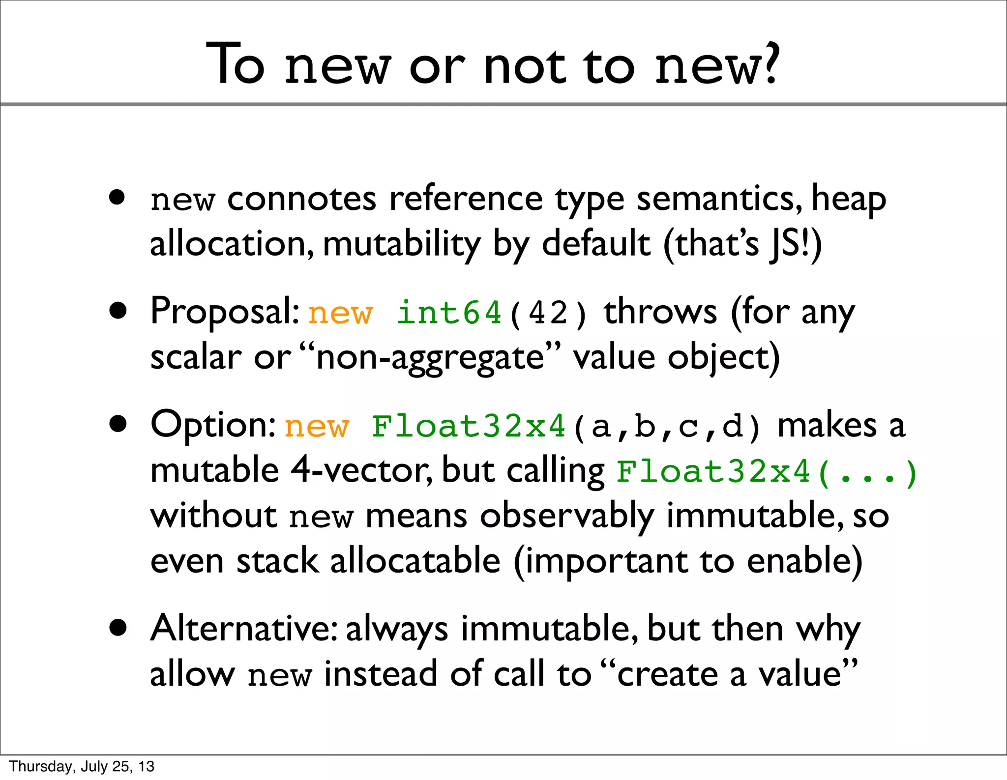 To new or not to new?
• new connotes reference type semantics, heap
allocation, mutability by default (that’s JS!)
• Proposal: new int64(42) throws (for any
scalar or “non-aggregate” value object)
• Option: new Float32x4(a,b,c,d) makes a
mutable 4-vector, but calling Float32x4(...)
without new means observably immutable, so
even stack allocatable (important to enable)
• Alternative: always immutable, but then why
allow new instead of call to “create a value”
Sunday, July 28, 13
 
