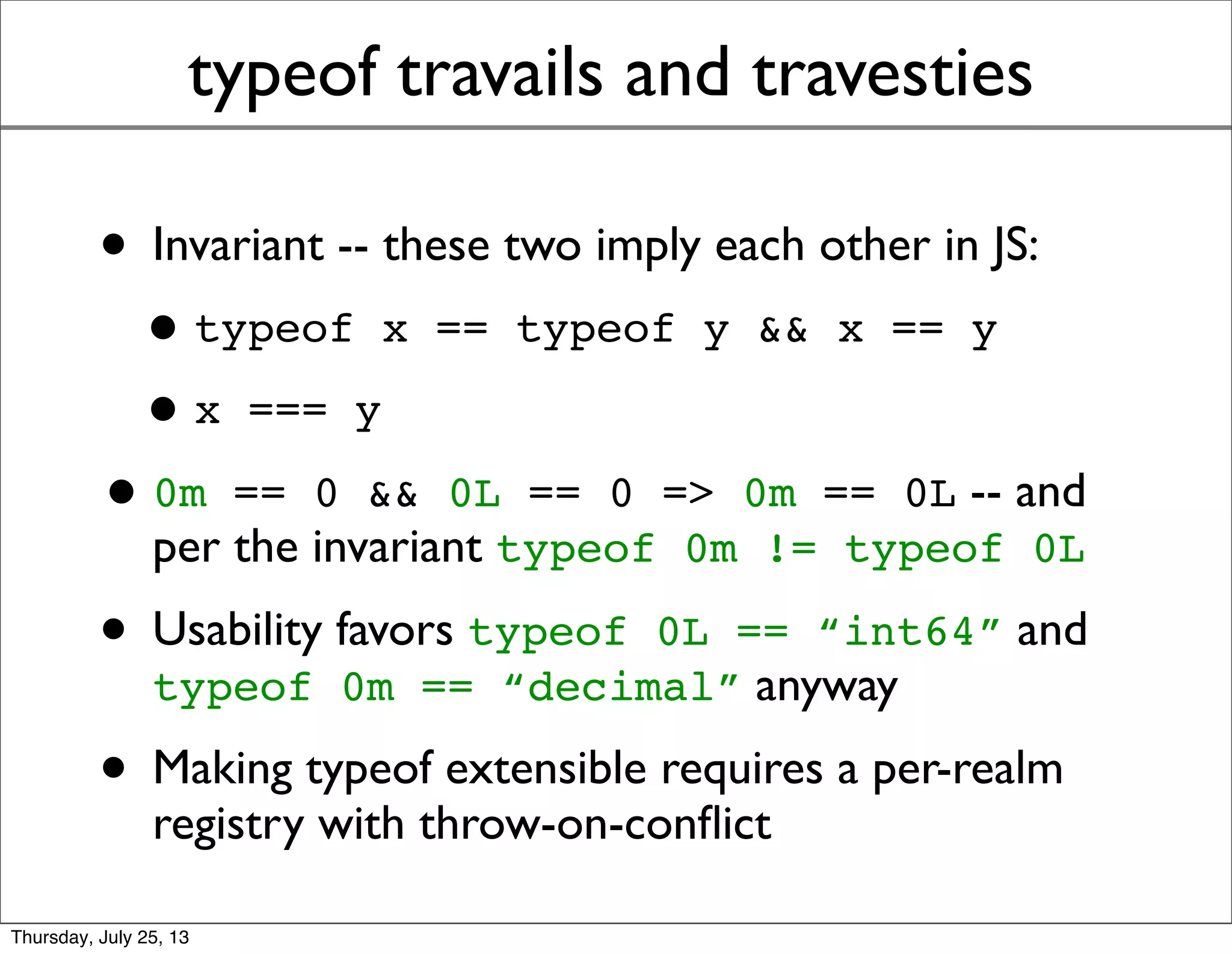 typeof travails and travesties
• Invariant -- these two imply each other in JS:
•typeof x == typeof y && x == y
•x === y
•0m == 0 && 0L == 0 means 0m == 0L
(transitivity), but 0m !== 0L (different precision
and radix) so typeof 0m != typeof 0L per
the invariant
• Usability favors typeof 0L == “int64” and
typeof 0m == “decimal” anyway
• Making typeof extensible requires a per-realm
registry with throw-on-conﬂict
Sunday, July 28, 13
 