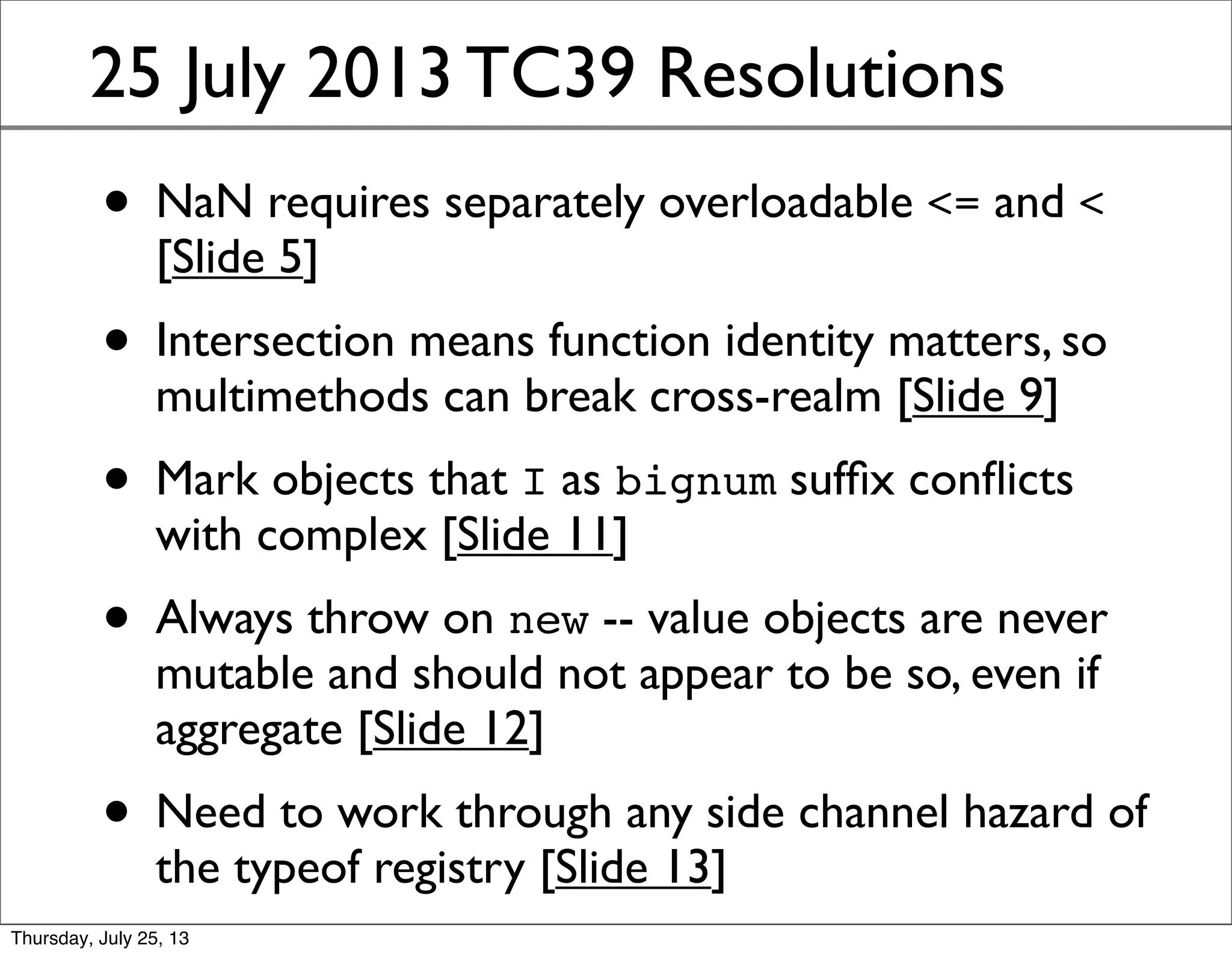 25 July 2013 TC39 Resolutions
• Waldemar points out that NaN requires
separately overloadable <= and < [Slide 5]
• Intersection means function identity matters, so
multimethods can break cross-realm [Slide 9]
• Mark objects that I as bignum sufﬁx conﬂicts
with complex [Slide 11]
• Always throw on new -- value objects are never
mutable and should not appear to be so, even if
aggregate [Slide 12]
• Need to work through any side channel hazard of
the typeof registry [Slide 13]
Sunday, July 28, 13
 
