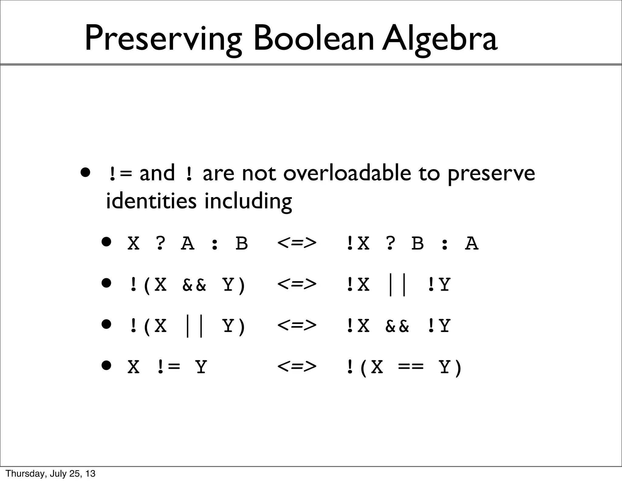 Preserving Boolean Algebra
• != and ! are not overloadable to preserve
identities including
• X ? A : B <=> !X ? B : A
• !(X && Y) <=> !X || !Y
• !(X || Y) <=> !X && !Y
• X != Y <=> !(X == Y)
Sunday, July 28, 13
 