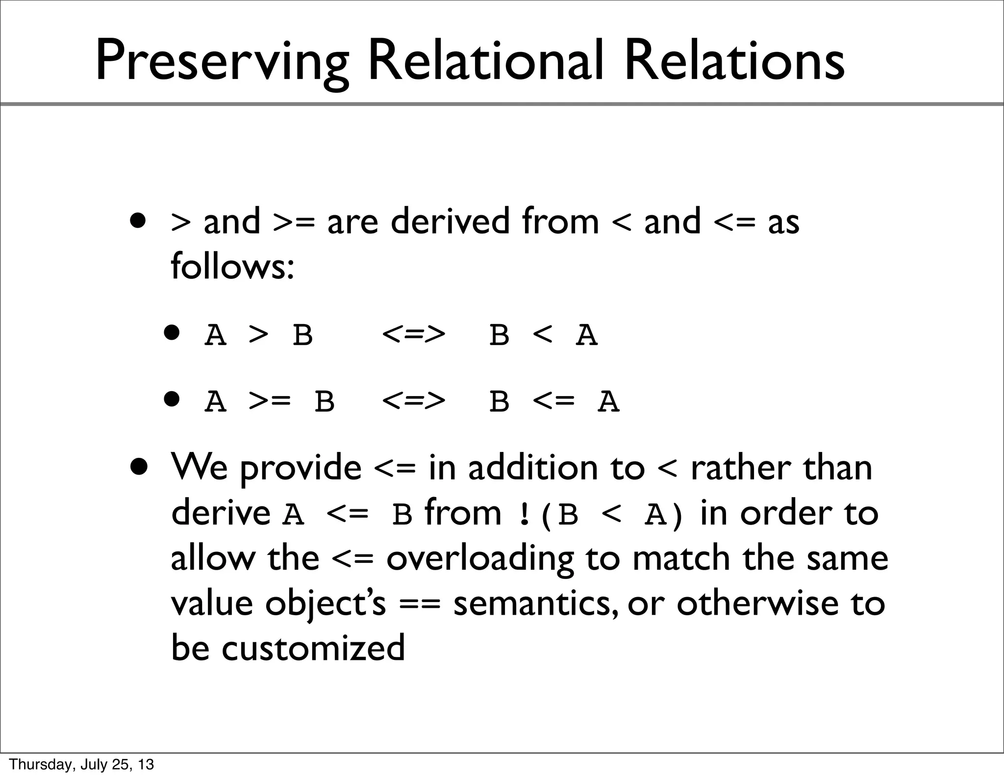 Preserving Relational Relations
• > and >= are derived from < and <= as
follows:
• A > B <=> B < A
• A >= B <=> B <= A
• We provide <= in addition to < rather than
derive A <= B from !(B < A) in order to
allow the <= overloading to match the same
value object’s == semantics -- and for special
cases, e.g., unordered values (NaNs)
Sunday, July 28, 13
 