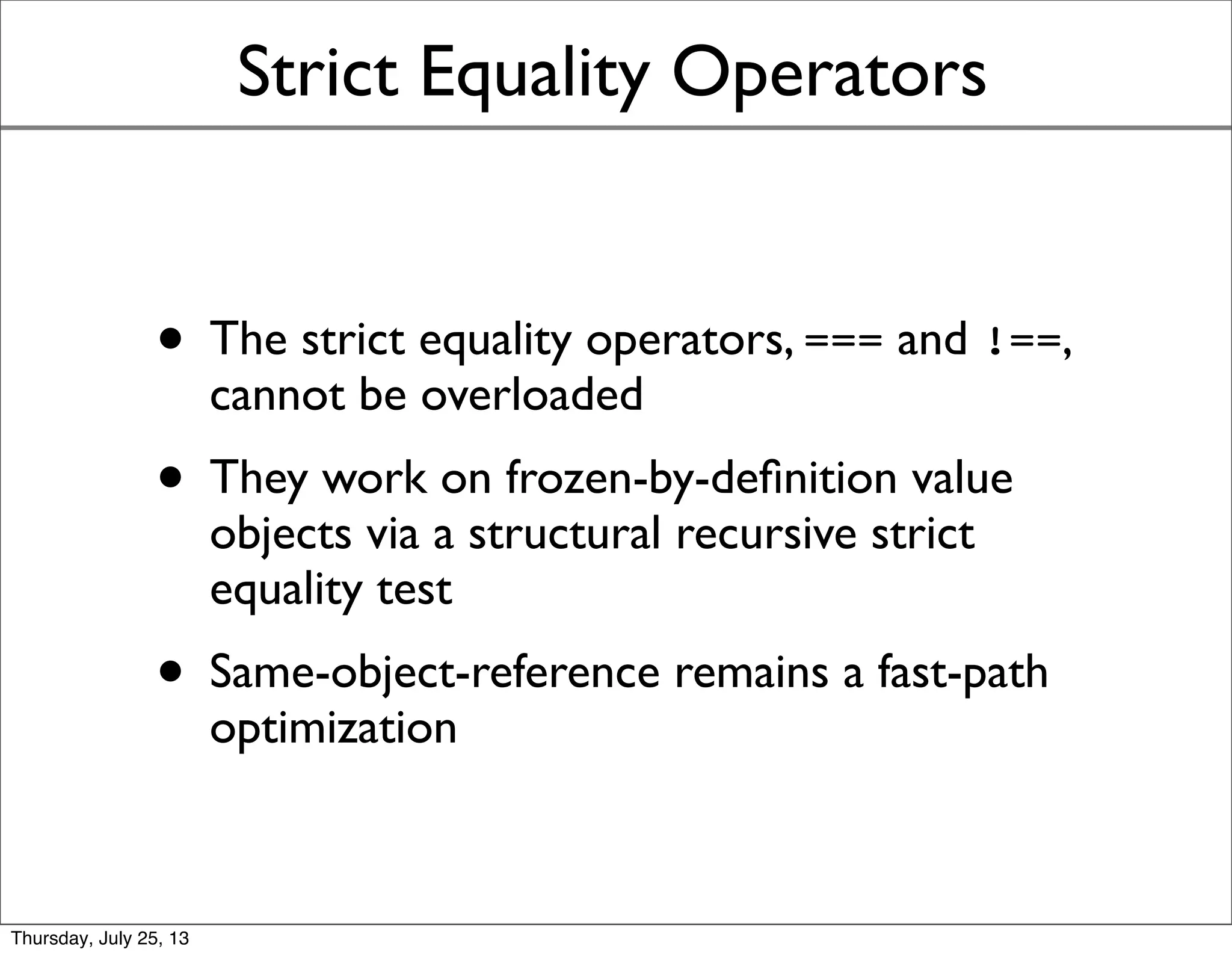 Strict Equality Operators
• The strict equality operators, === and !==,
cannot be overloaded
• They work on frozen-by-deﬁnition value
objects via a structural recursive strict
equality test
• Same-object-reference remains a fast-path
optimization
Sunday, July 28, 13
 
